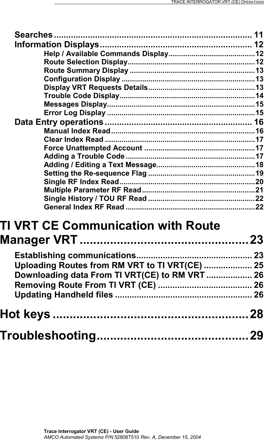                                                                                                                              TRACE INTERROGATOR VRT (CE) OPERATIONS    Trace Interrogator VRT (CE) - User Guide AMCO Automated Systems P/N 52808T510 Rev. A, December 15, 2004 Searches .................................................................................. 11 Information Displays............................................................... 12 Help / Available Commands Display..........................................12 Route Selection Display..............................................................12 Route Summary Display .............................................................13 Configuration Display .................................................................13 Display VRT Requests Details....................................................13 Trouble Code Display..................................................................14 Messages Display........................................................................15 Error Log Display ........................................................................15 Data Entry operations............................................................. 16 Manual Index Read......................................................................16 Clear Index Read .........................................................................17 Force Unattempted Account ......................................................17 Adding a Trouble Code ...............................................................17 Adding / Editing a Text Message................................................18 Setting the Re-sequence Flag ....................................................19 Single RF Index Read..................................................................20 Multiple Parameter RF Read.......................................................21 Single History / TOU RF Read ....................................................22 General Index RF Read ...............................................................22 TI VRT CE Communication with Route Manager VRT .................................................. 23 Establishing communications................................................ 23 Uploading Routes from RM VRT to TI VRT(CE) .................... 25 Downloading data From TI VRT(CE) to RM VRT ................... 26 Removing Route From TI VRT (CE) ....................................... 26 Updating Handheld files ......................................................... 26 Hot keys .......................................................... 28 Troubleshooting............................................. 29 
