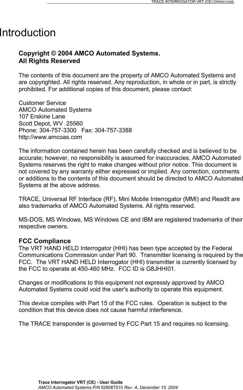                                                                                                                              TRACE INTERROGATOR VRT (CE) OPERATIONS    Trace Interrogator VRT (CE) - User Guide AMCO Automated Systems P/N 52808T510 Rev. A, December 15, 2004 Introduction   Copyright © 2004 AMCO Automated Systems. All Rights Reserved  The contents of this document are the property of AMCO Automated Systems and are copyrighted. All rights reserved. Any reproduction, in whole or in part, is strictly prohibited. For additional copies of this document, please contact:  Customer Service AMCO Automated Systems 107 Erskine Lane Scott Depot, WV  25560 Phone: 304-757-3300   Fax: 304-757-3388 http://www.amcoas.com  The information contained herein has been carefully checked and is believed to be accurate; however, no responsibility is assumed for inaccuracies. AMCO Automated Systems reserves the right to make changes without prior notice. This document is not covered by any warranty either expressed or implied. Any correction, comments or additions to the contents of this document should be directed to AMCO Automated Systems at the above address.  TRACE, Universal RF Interface (RF), Mini Mobile Interrogator (MMI) and ReadIt are also trademarks of AMCO Automated Systems. All rights reserved.  MS-DOS, MS Windows, MS Windows CE and IBM are registered trademarks of their respective owners.  FCC Compliance The VRT HAND HELD Interrogator (HHI) has been type accepted by the Federal Communications Commission under Part 90.  Transmitter licensing is required by the FCC.  The VRT HAND HELD Interrogator (HHI) transmitter is currently licensed by the FCC to operate at 450-460 MHz.  FCC ID is G8JHHI01.  Changes or modifications to this equipment not expressly approved by AMCO Automated Systems could void the user&apos;s authority to operate this equipment.   This device complies with Part 15 of the FCC rules.  Operation is subject to the condition that this device does not cause harmful interference.  The TRACE transponder is governed by FCC Part 15 and requires no licensing. 