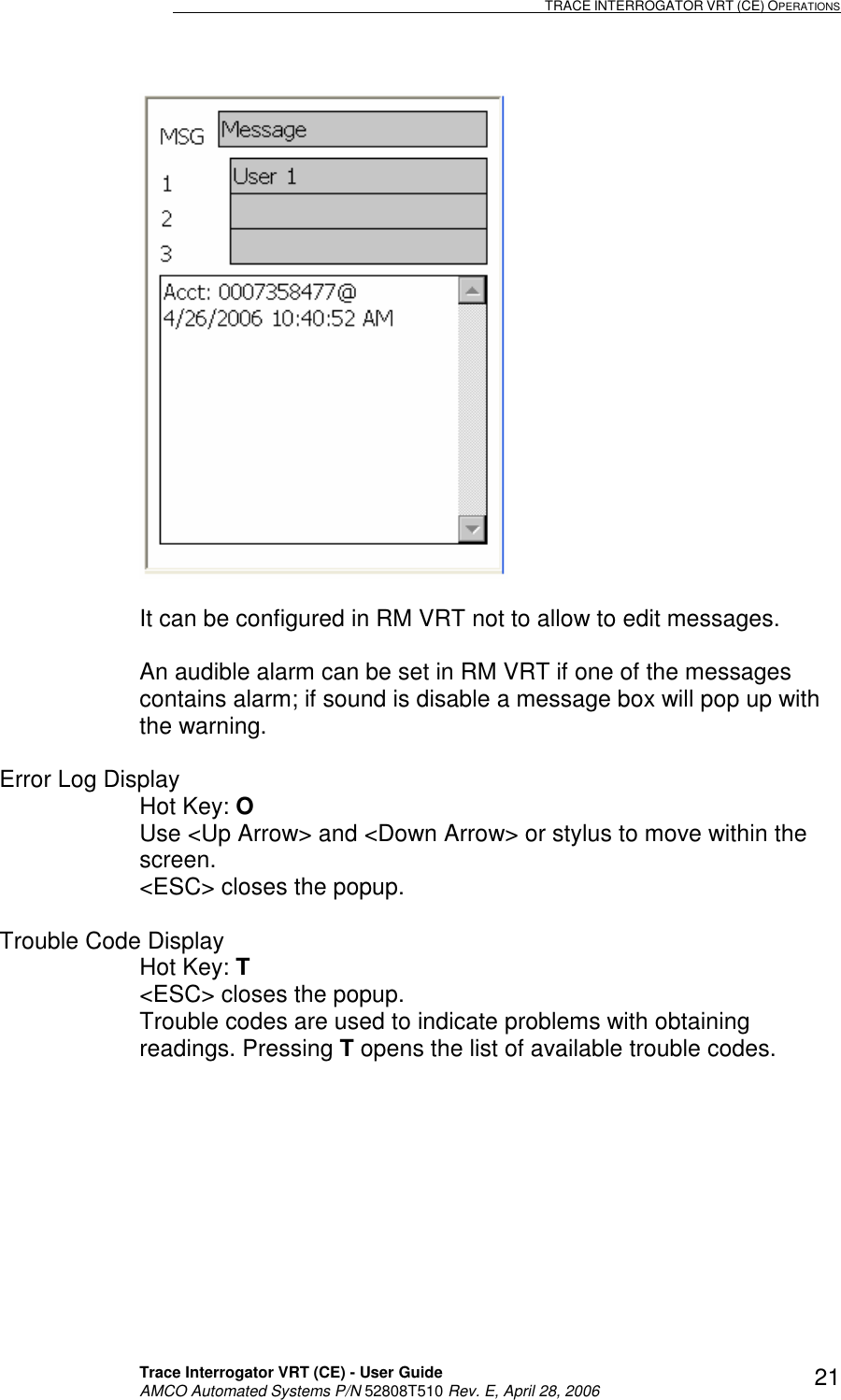                                                                                                                              TRACE INTERROGATOR VRT (CE) OPERATIONS    Trace Interrogator VRT (CE) - User Guide   AMCO Automated Systems P/N 52808T510 Rev. E, April 28, 2006 21  It can be configured in RM VRT not to allow to edit messages.  An audible alarm can be set in RM VRT if one of the messages contains alarm; if sound is disable a message box will pop up with the warning.   Error Log Display Hot Key: O   Use &lt;Up Arrow&gt; and &lt;Down Arrow&gt; or stylus to move within the screen. &lt;ESC&gt; closes the popup.  Trouble Code Display Hot Key: T  &lt;ESC&gt; closes the popup. Trouble codes are used to indicate problems with obtaining readings. Pressing T opens the list of available trouble codes.  