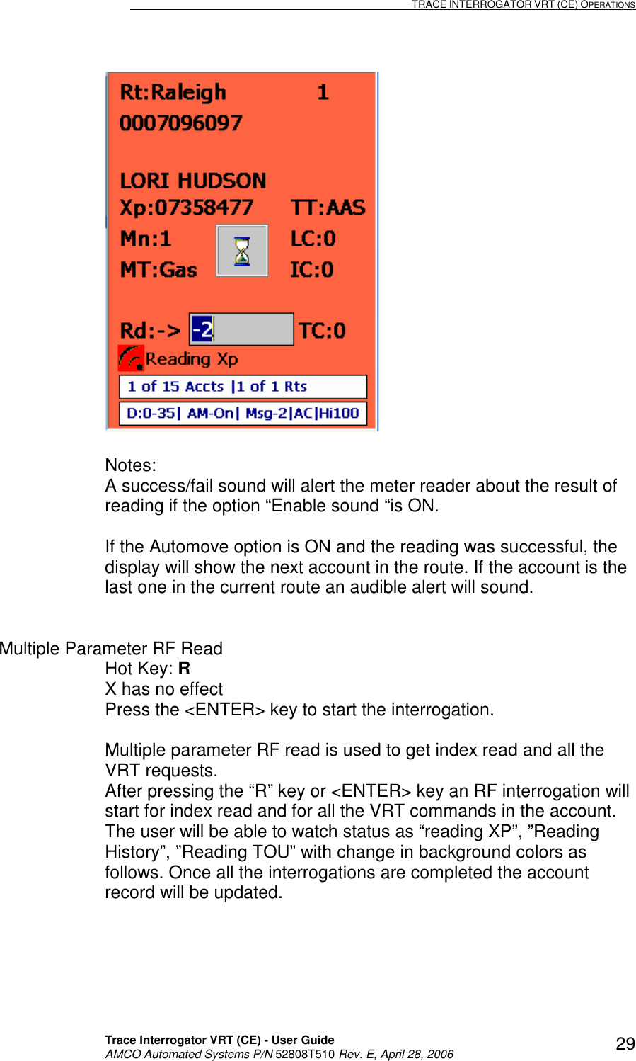                                                                                                                              TRACE INTERROGATOR VRT (CE) OPERATIONS    Trace Interrogator VRT (CE) - User Guide   AMCO Automated Systems P/N 52808T510 Rev. E, April 28, 2006 29  Notes:  A success/fail sound will alert the meter reader about the result of reading if the option “Enable sound “is ON.    If the Automove option is ON and the reading was successful, the display will show the next account in the route. If the account is the last one in the current route an audible alert will sound.   Multiple Parameter RF Read Hot Key: R   X has no effect Press the &lt;ENTER&gt; key to start the interrogation.  Multiple parameter RF read is used to get index read and all the VRT requests.   After pressing the “R” key or &lt;ENTER&gt; key an RF interrogation will start for index read and for all the VRT commands in the account. The user will be able to watch status as “reading XP”, ”Reading History”, ”Reading TOU” with change in background colors as follows. Once all the interrogations are completed the account record will be updated.  
