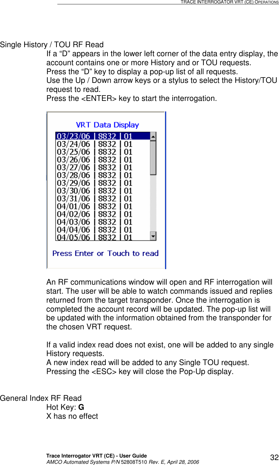                                                                                                                              TRACE INTERROGATOR VRT (CE) OPERATIONS    Trace Interrogator VRT (CE) - User Guide   AMCO Automated Systems P/N 52808T510 Rev. E, April 28, 2006 32 Single History / TOU RF Read If a “D” appears in the lower left corner of the data entry display, the account contains one or more History and or TOU requests.  Press the “D” key to display a pop-up list of all requests. Use the Up / Down arrow keys or a stylus to select the History/TOU request to read. Press the &lt;ENTER&gt; key to start the interrogation.    An RF communications window will open and RF interrogation will start. The user will be able to watch commands issued and replies returned from the target transponder. Once the interrogation is completed the account record will be updated. The pop-up list will be updated with the information obtained from the transponder for the chosen VRT request.  If a valid index read does not exist, one will be added to any single History requests. A new index read will be added to any Single TOU request. Pressing the &lt;ESC&gt; key will close the Pop-Up display.   General Index RF Read Hot Key: G   X has no effect  
