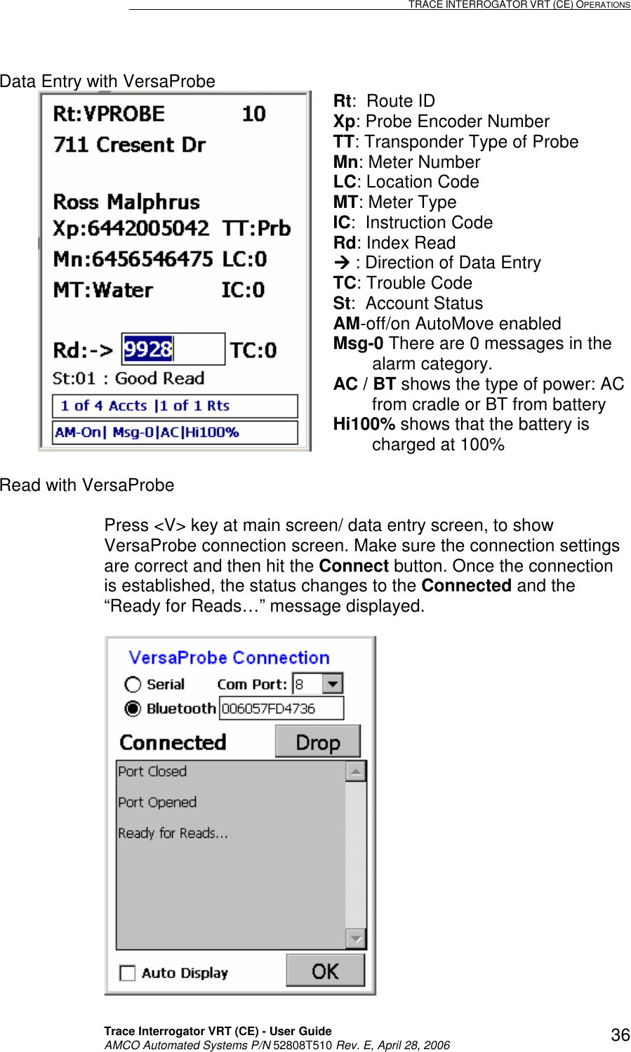                                                                                                                              TRACE INTERROGATOR VRT (CE) OPERATIONS    Trace Interrogator VRT (CE) - User Guide   AMCO Automated Systems P/N 52808T510 Rev. E, April 28, 2006 36Data Entry with VersaProbe  Rt:  Route ID Xp: Probe Encoder Number TT: Transponder Type of Probe Mn: Meter Number LC: Location Code MT: Meter Type IC:  Instruction Code Rd: Index Read  : Direction of Data Entry TC: Trouble Code St:  Account Status AM-off/on AutoMove enabled Msg-0 There are 0 messages in the           alarm category. AC / BT shows the type of power: AC          from cradle or BT from battery Hi100% shows that the battery is                 charged at 100%  Read with VersaProbe  Press &lt;V&gt; key at main screen/ data entry screen, to show VersaProbe connection screen. Make sure the connection settings are correct and then hit the Connect button. Once the connection is established, the status changes to the Connected and the “Ready for Reads…” message displayed.   