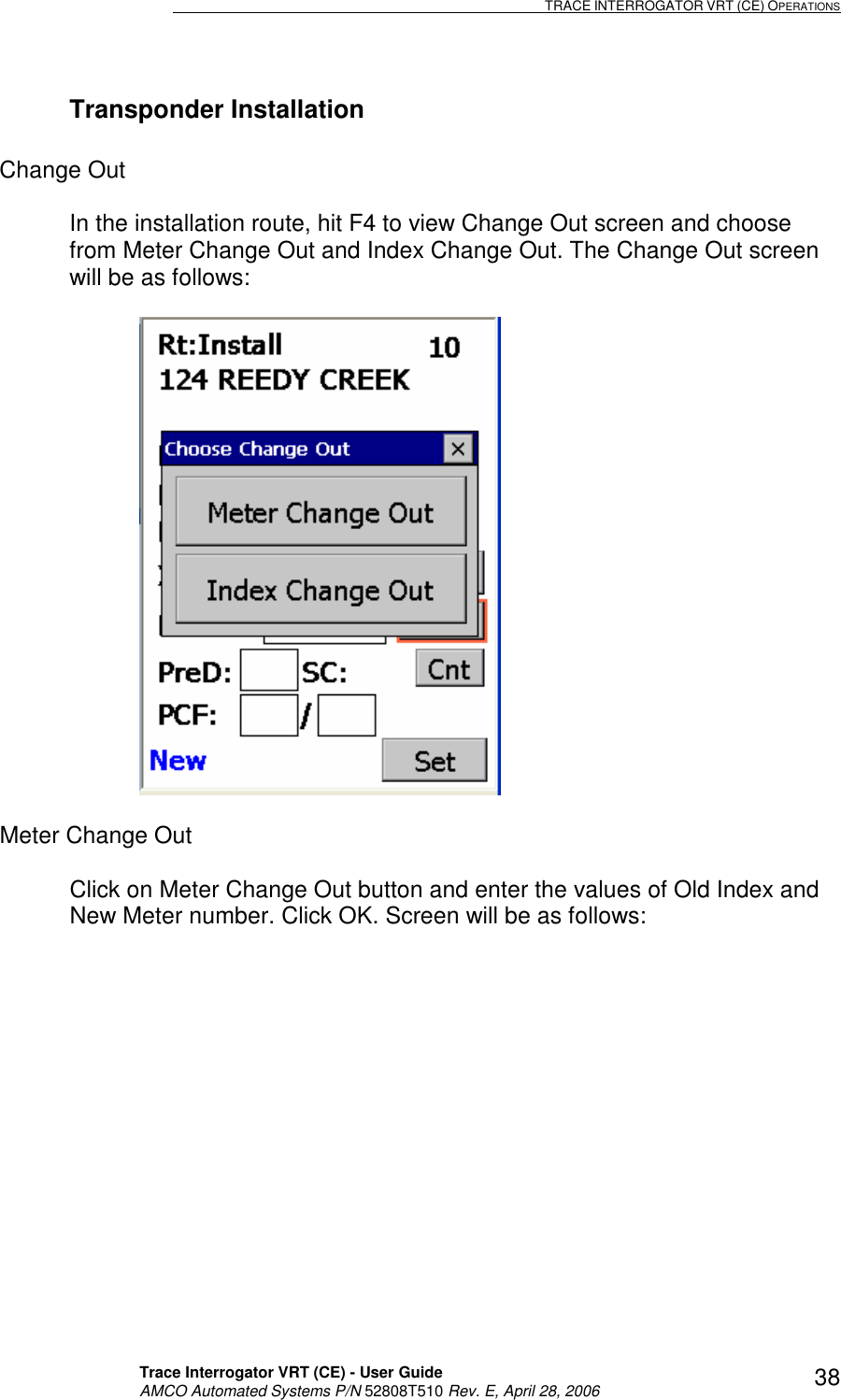                                                                                                                              TRACE INTERROGATOR VRT (CE) OPERATIONS    Trace Interrogator VRT (CE) - User Guide   AMCO Automated Systems P/N 52808T510 Rev. E, April 28, 2006 38Transponder Installation  Change Out   In the installation route, hit F4 to view Change Out screen and choose from Meter Change Out and Index Change Out. The Change Out screen will be as follows:    Meter Change Out  Click on Meter Change Out button and enter the values of Old Index and New Meter number. Click OK. Screen will be as follows:  