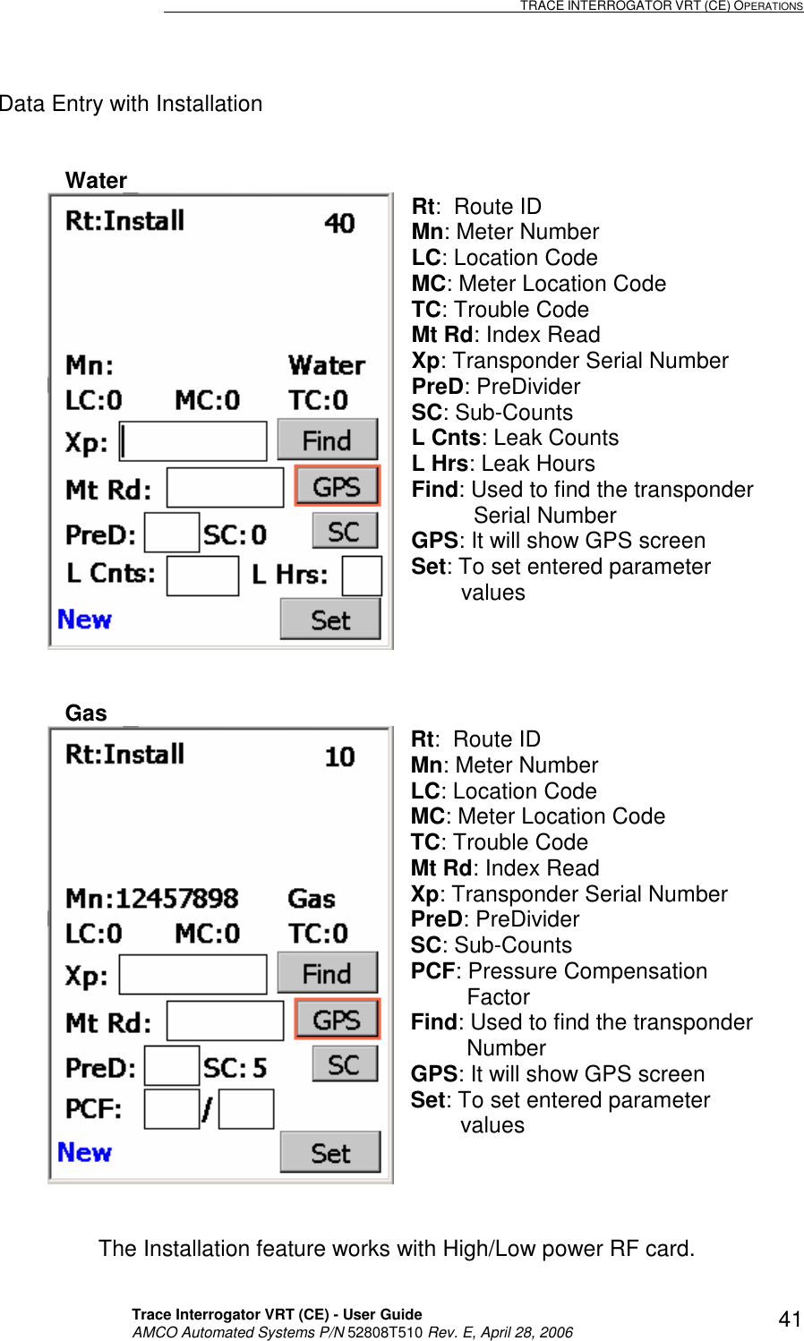                                                                                                                              TRACE INTERROGATOR VRT (CE) OPERATIONS    Trace Interrogator VRT (CE) - User Guide   AMCO Automated Systems P/N 52808T510 Rev. E, April 28, 2006 41Data Entry with Installation    Water  Rt:  Route ID Mn: Meter Number LC: Location Code MC: Meter Location Code TC: Trouble Code Mt Rd: Index Read Xp: Transponder Serial Number PreD: PreDivider SC: Sub-Counts L Cnts: Leak Counts L Hrs: Leak Hours Find: Used to find the transponder             Serial Number GPS: It will show GPS screen Set: To set entered parameter          values  Gas   Rt:  Route ID Mn: Meter Number LC: Location Code MC: Meter Location Code TC: Trouble Code Mt Rd: Index Read Xp: Transponder Serial Number PreD: PreDivider SC: Sub-Counts PCF: Pressure Compensation             Factor Find: Used to find the transponder            Number GPS: It will show GPS screen Set: To set entered parameter           values    The Installation feature works with High/Low power RF card. 