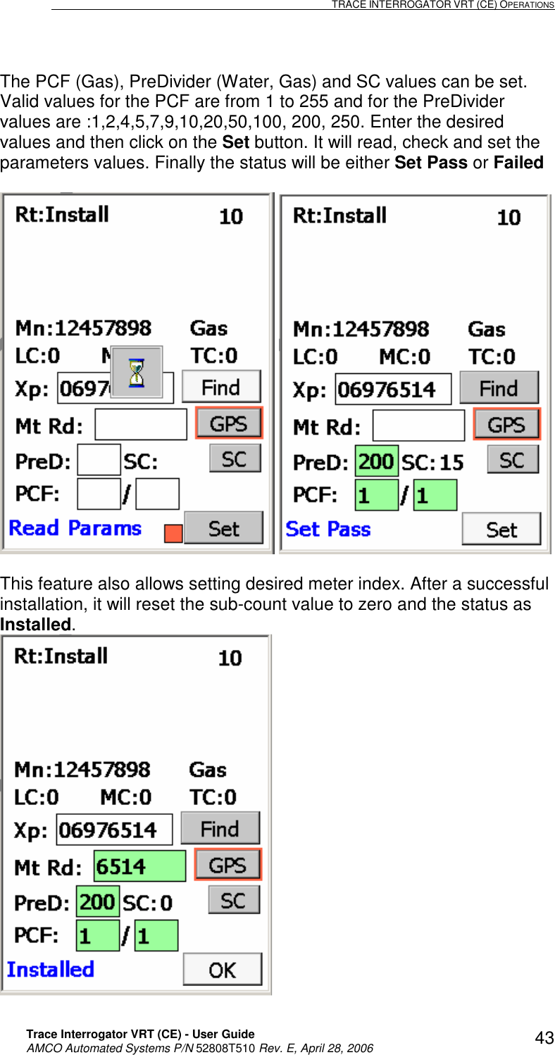                                                                                                                              TRACE INTERROGATOR VRT (CE) OPERATIONS    Trace Interrogator VRT (CE) - User Guide   AMCO Automated Systems P/N 52808T510 Rev. E, April 28, 2006 43The PCF (Gas), PreDivider (Water, Gas) and SC values can be set. Valid values for the PCF are from 1 to 255 and for the PreDivider values are :1,2,4,5,7,9,10,20,50,100, 200, 250. Enter the desired values and then click on the Set button. It will read, check and set the parameters values. Finally the status will be either Set Pass or Failed      This feature also allows setting desired meter index. After a successful installation, it will reset the sub-count value to zero and the status as Installed.   