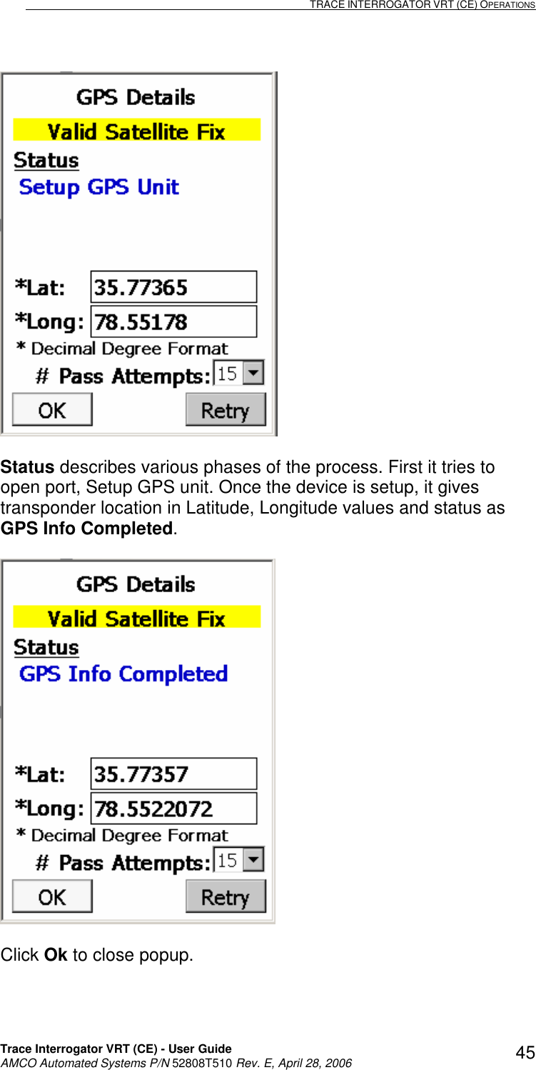                                                                                                                              TRACE INTERROGATOR VRT (CE) OPERATIONS    Trace Interrogator VRT (CE) - User Guide   AMCO Automated Systems P/N 52808T510 Rev. E, April 28, 2006 45  Status describes various phases of the process. First it tries to open port, Setup GPS unit. Once the device is setup, it gives transponder location in Latitude, Longitude values and status as GPS Info Completed.    Click Ok to close popup.   