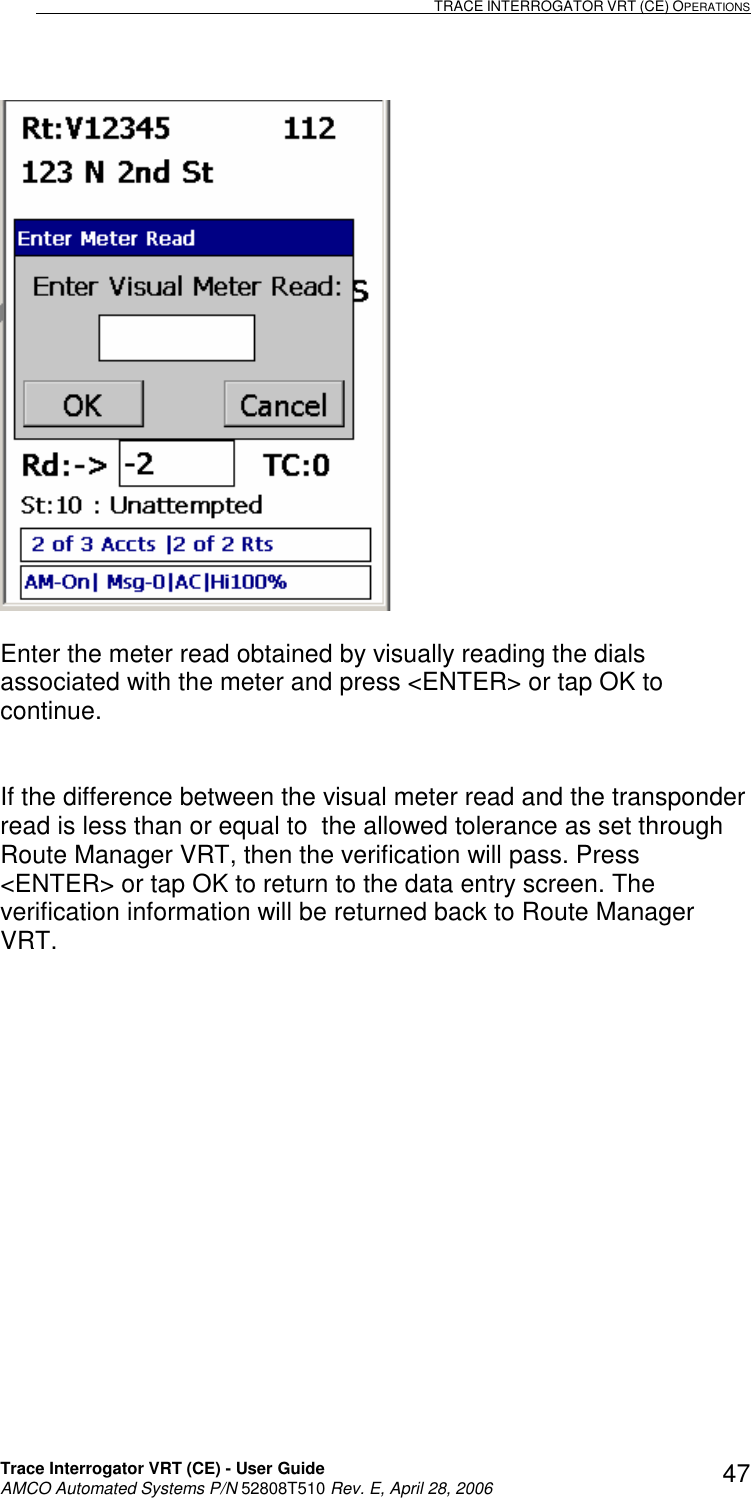                                                                                                                              TRACE INTERROGATOR VRT (CE) OPERATIONS    Trace Interrogator VRT (CE) - User Guide   AMCO Automated Systems P/N 52808T510 Rev. E, April 28, 2006 47  Enter the meter read obtained by visually reading the dials associated with the meter and press &lt;ENTER&gt; or tap OK to continue.   If the difference between the visual meter read and the transponder read is less than or equal to  the allowed tolerance as set through Route Manager VRT, then the verification will pass. Press &lt;ENTER&gt; or tap OK to return to the data entry screen. The verification information will be returned back to Route Manager VRT.  