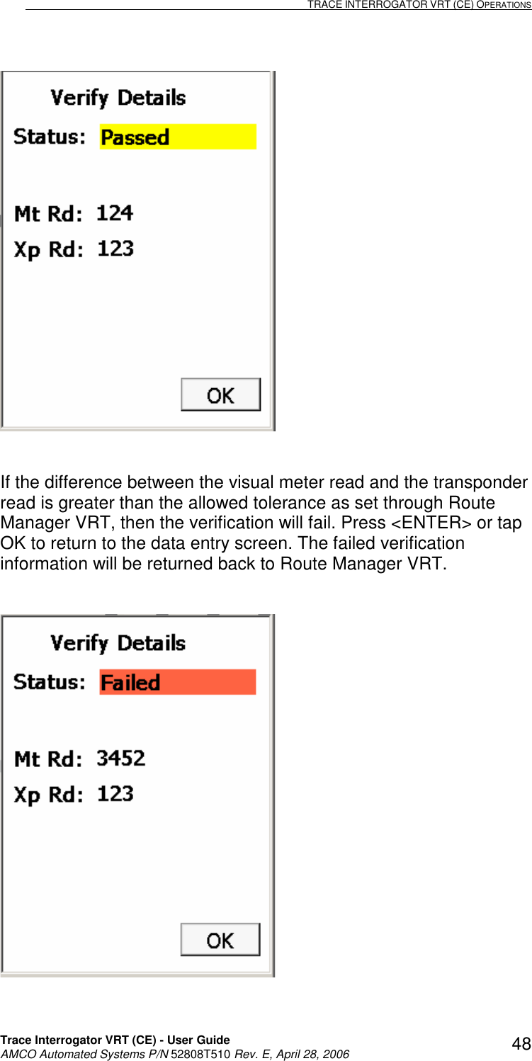                                                                                                                              TRACE INTERROGATOR VRT (CE) OPERATIONS    Trace Interrogator VRT (CE) - User Guide   AMCO Automated Systems P/N 52808T510 Rev. E, April 28, 2006 48   If the difference between the visual meter read and the transponder read is greater than the allowed tolerance as set through Route Manager VRT, then the verification will fail. Press &lt;ENTER&gt; or tap OK to return to the data entry screen. The failed verification information will be returned back to Route Manager VRT.     