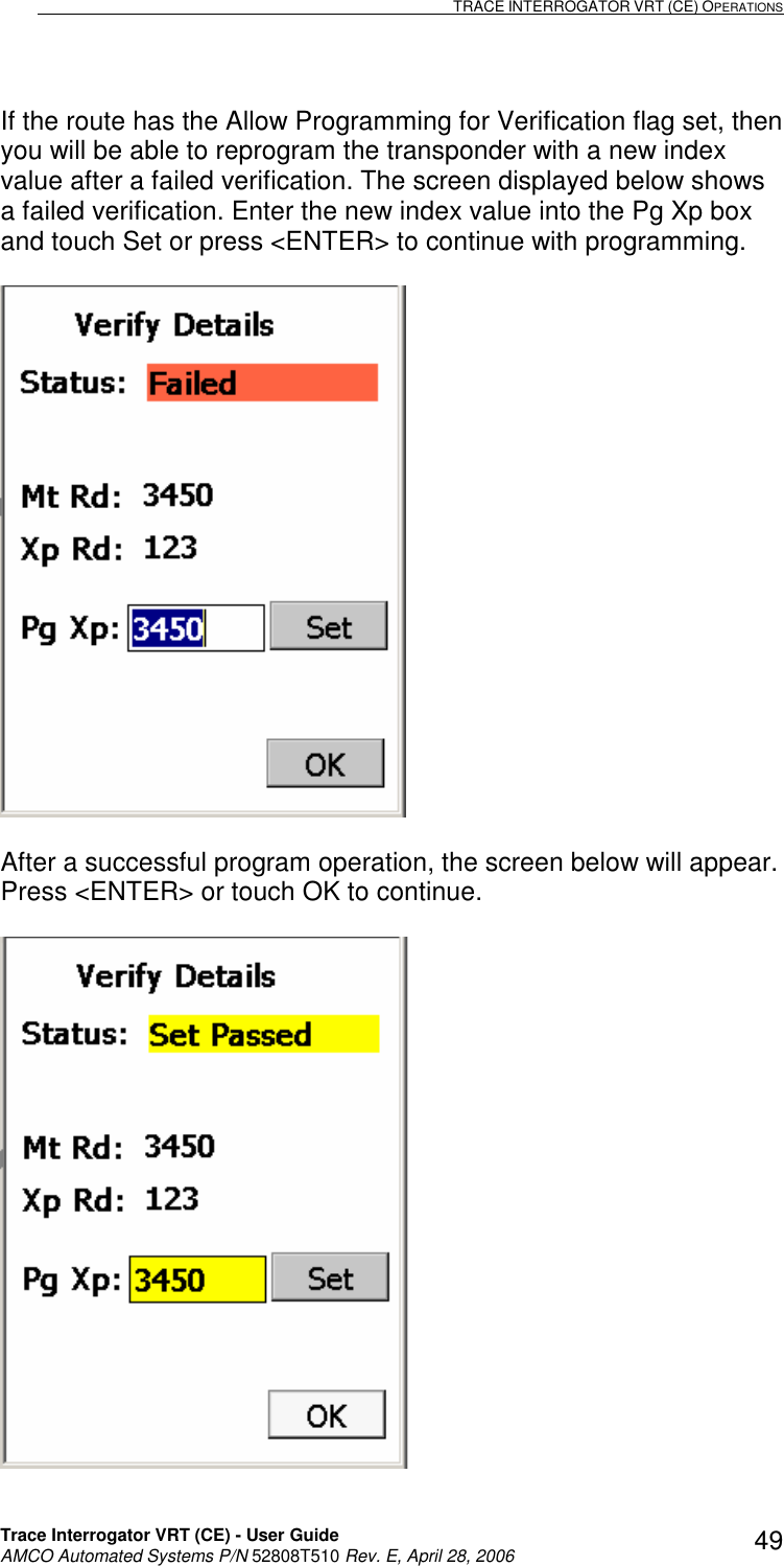                                                                                                                              TRACE INTERROGATOR VRT (CE) OPERATIONS    Trace Interrogator VRT (CE) - User Guide   AMCO Automated Systems P/N 52808T510 Rev. E, April 28, 2006 49If the route has the Allow Programming for Verification flag set, then you will be able to reprogram the transponder with a new index value after a failed verification. The screen displayed below shows a failed verification. Enter the new index value into the Pg Xp box and touch Set or press &lt;ENTER&gt; to continue with programming.     After a successful program operation, the screen below will appear. Press &lt;ENTER&gt; or touch OK to continue.   