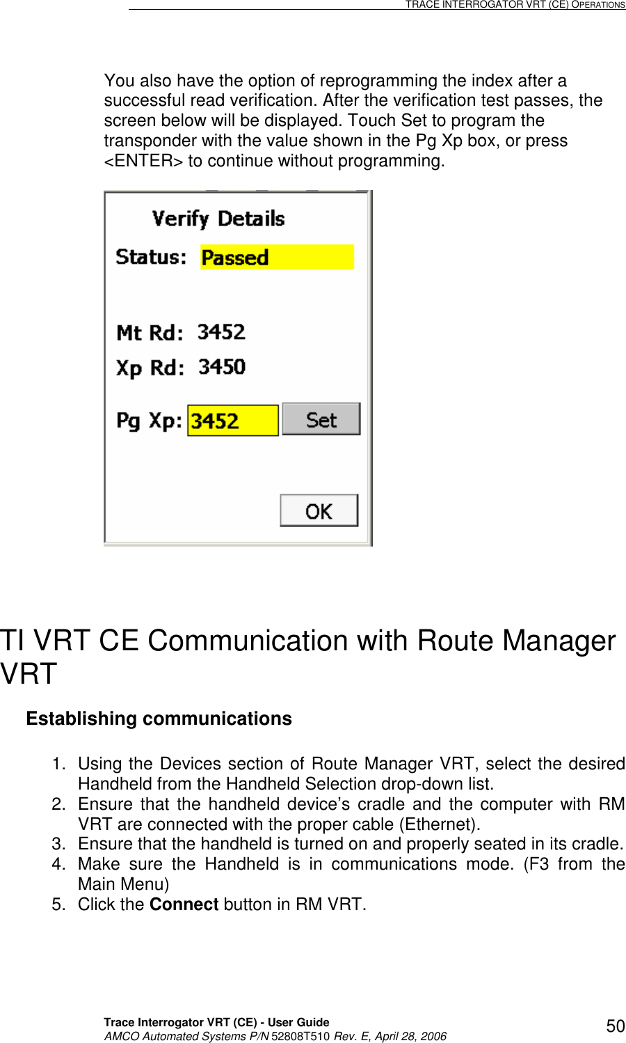                                                                                                                              TRACE INTERROGATOR VRT (CE) OPERATIONS    Trace Interrogator VRT (CE) - User Guide   AMCO Automated Systems P/N 52808T510 Rev. E, April 28, 2006 50You also have the option of reprogramming the index after a successful read verification. After the verification test passes, the screen below will be displayed. Touch Set to program the transponder with the value shown in the Pg Xp box, or press &lt;ENTER&gt; to continue without programming.      TI VRT CE Communication with Route Manager VRT Establishing communications  1.  Using the Devices section of Route Manager VRT, select the desired Handheld from the Handheld Selection drop-down list. 2.  Ensure  that  the handheld device’s  cradle  and  the  computer  with RM VRT are connected with the proper cable (Ethernet).  3.  Ensure that the handheld is turned on and properly seated in its cradle. 4.  Make  sure  the  Handheld  is  in  communications  mode.  (F3  from  the Main Menu) 5.  Click the Connect button in RM VRT.  