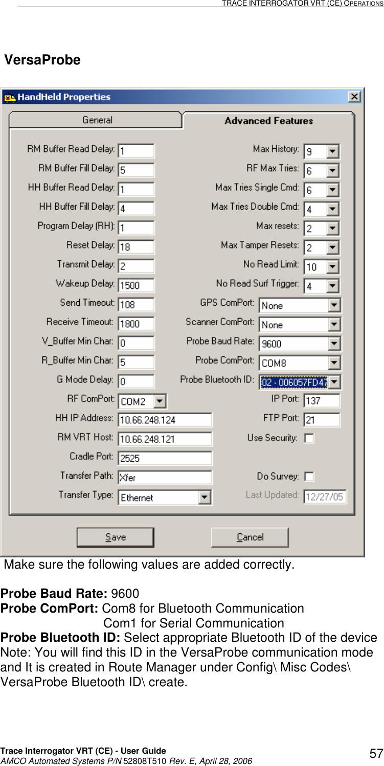                                                                                                                              TRACE INTERROGATOR VRT (CE) OPERATIONS    Trace Interrogator VRT (CE) - User Guide   AMCO Automated Systems P/N 52808T510 Rev. E, April 28, 2006 57 VersaProbe              Make sure the following values are added correctly.  Probe Baud Rate: 9600 Probe ComPort: Com8 for Bluetooth Communication                              Com1 for Serial Communication Probe Bluetooth ID: Select appropriate Bluetooth ID of the device  Note: You will find this ID in the VersaProbe communication mode  and It is created in Route Manager under Config\ Misc Codes\  VersaProbe Bluetooth ID\ create. 