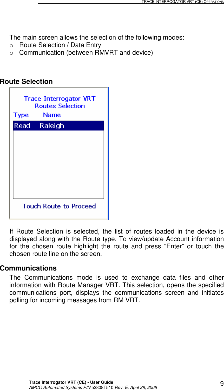                                                                                                                              TRACE INTERROGATOR VRT (CE) OPERATIONS    Trace Interrogator VRT (CE) - User Guide   AMCO Automated Systems P/N 52808T510 Rev. E, April 28, 2006 9  The main screen allows the selection of the following modes: o  Route Selection / Data Entry o  Communication (between RMVRT and device)  Route Selection   If  Route  Selection  is  selected,  the  list  of  routes  loaded  in  the  device  is displayed along with the Route type. To view/update Account information for  the  chosen  route  highlight  the  route  and  press  “Enter”  or  touch  the chosen route line on the screen. Communications The  Communications  mode  is  used  to  exchange  data  files  and  other information with Route Manager VRT. This selection, opens the specified communications  port,  displays  the  communications  screen  and  initiates polling for incoming messages from RM VRT.  