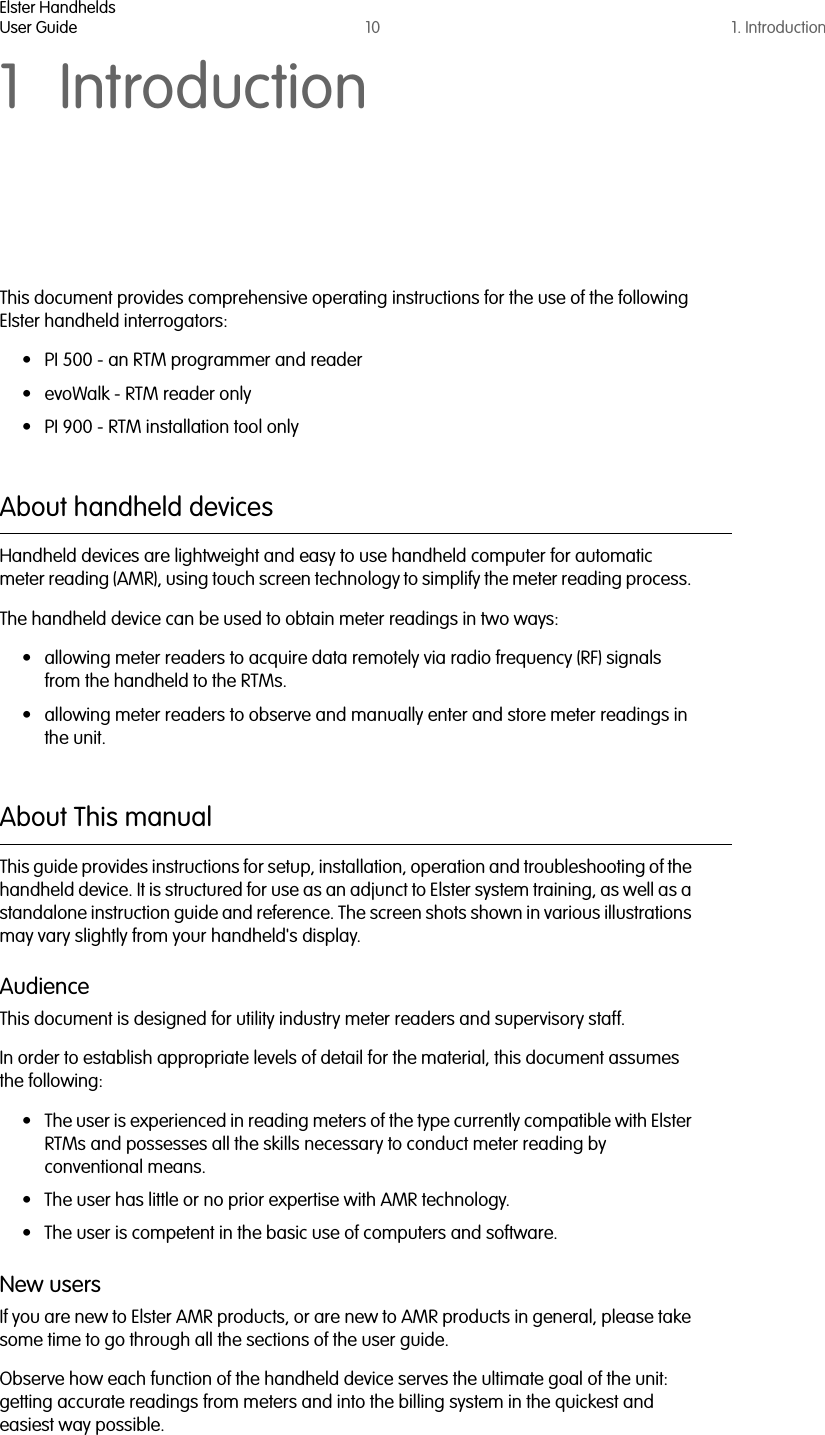 Elster HandheldsUser Guide 10 1. Introduction1 IntroductionThis document provides comprehensive operating instructions for the use of the following Elster handheld interrogators:• PI 500 - an RTM programmer and reader• evoWalk - RTM reader only• PI 900 - RTM installation tool onlyAbout handheld devicesHandheld devices are lightweight and easy to use handheld computer for automatic meter reading (AMR), using touch screen technology to simplify the meter reading process. The handheld device can be used to obtain meter readings in two ways:• allowing meter readers to acquire data remotely via radio frequency (RF) signals from the handheld to the RTMs.• allowing meter readers to observe and manually enter and store meter readings in the unit.About This manualThis guide provides instructions for setup, installation, operation and troubleshooting of the handheld device. It is structured for use as an adjunct to Elster system training, as well as a standalone instruction guide and reference. The screen shots shown in various illustrations may vary slightly from your handheld&apos;s display. AudienceThis document is designed for utility industry meter readers and supervisory staff. In order to establish appropriate levels of detail for the material, this document assumes the following:• The user is experienced in reading meters of the type currently compatible with Elster RTMs and possesses all the skills necessary to conduct meter reading by conventional means.• The user has little or no prior expertise with AMR technology. • The user is competent in the basic use of computers and software. New usersIf you are new to Elster AMR products, or are new to AMR products in general, please take some time to go through all the sections of the user guide. Observe how each function of the handheld device serves the ultimate goal of the unit: getting accurate readings from meters and into the billing system in the quickest and easiest way possible.  