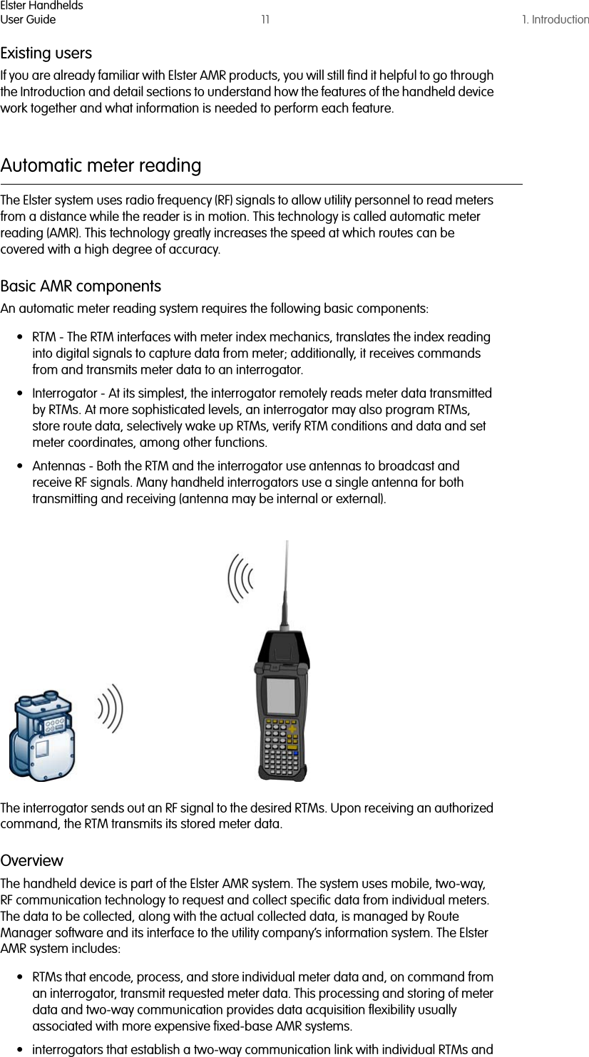 Elster HandheldsUser Guide 11 1. IntroductionExisting usersIf you are already familiar with Elster AMR products, you will still find it helpful to go through the Introduction and detail sections to understand how the features of the handheld device work together and what information is needed to perform each feature.Automatic meter readingThe Elster system uses radio frequency (RF) signals to allow utility personnel to read meters from a distance while the reader is in motion. This technology is called automatic meter reading (AMR). This technology greatly increases the speed at which routes can be covered with a high degree of accuracy.Basic AMR componentsAn automatic meter reading system requires the following basic components:• RTM - The RTM interfaces with meter index mechanics, translates the index reading into digital signals to capture data from meter; additionally, it receives commands from and transmits meter data to an interrogator.• Interrogator - At its simplest, the interrogator remotely reads meter data transmitted by RTMs. At more sophisticated levels, an interrogator may also program RTMs, store route data, selectively wake up RTMs, verify RTM conditions and data and set meter coordinates, among other functions.• Antennas - Both the RTM and the interrogator use antennas to broadcast and receive RF signals. Many handheld interrogators use a single antenna for both transmitting and receiving (antenna may be internal or external).The interrogator sends out an RF signal to the desired RTMs. Upon receiving an authorized command, the RTM transmits its stored meter data. OverviewThe handheld device is part of the Elster AMR system. The system uses mobile, two-way, RF communication technology to request and collect specific data from individual meters. The data to be collected, along with the actual collected data, is managed by Route Manager software and its interface to the utility company’s information system. The Elster AMR system includes:• RTMs that encode, process, and store individual meter data and, on command from an interrogator, transmit requested meter data. This processing and storing of meter data and two-way communication provides data acquisition flexibility usually associated with more expensive fixed-base AMR systems.• interrogators that establish a two-way communication link with individual RTMs and 