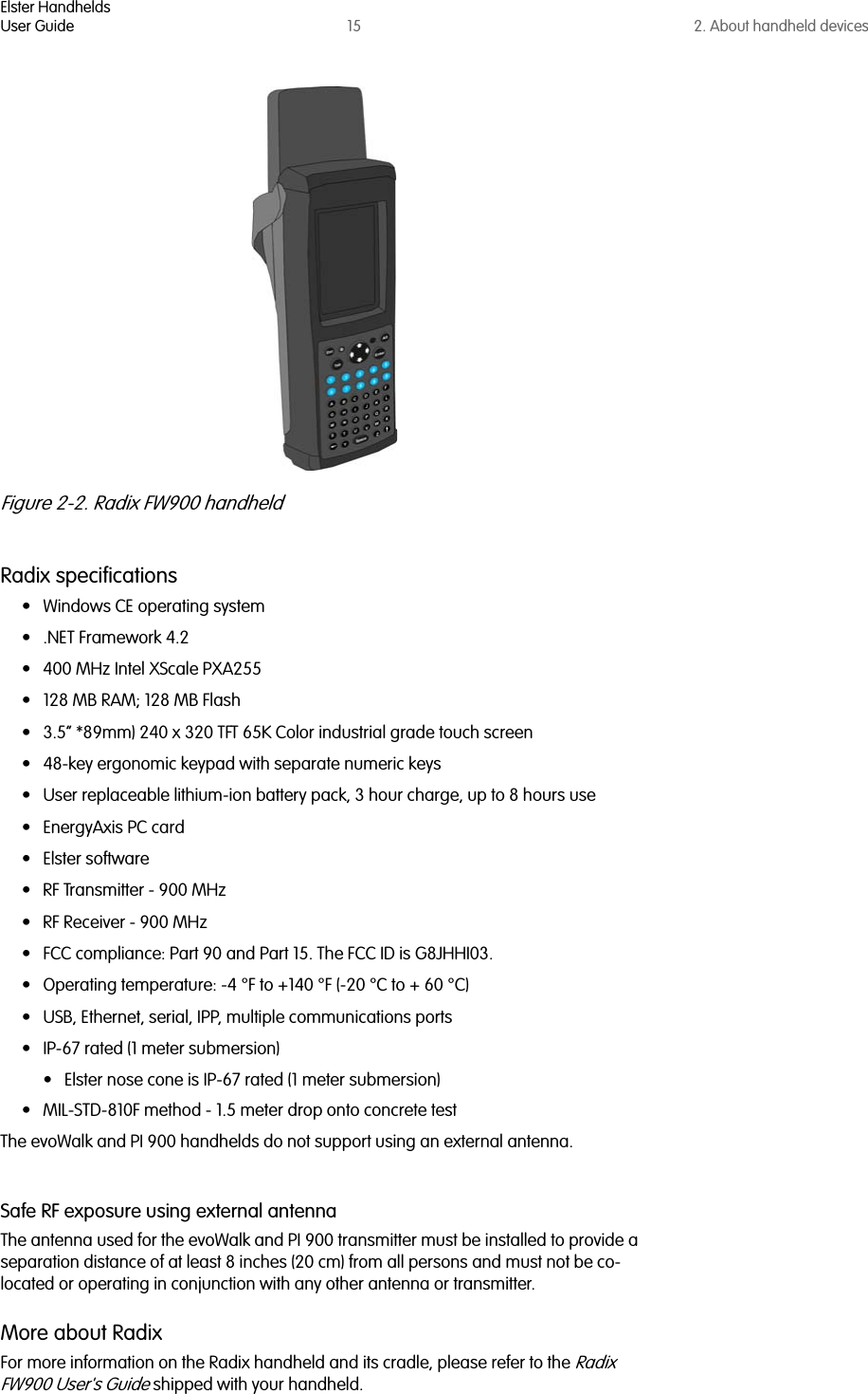 Elster HandheldsUser Guide 15 2. About handheld devicesFigure 2-2. Radix FW900 handheldRadix specifications• Windows CE operating system• .NET Framework 4.2 • 400 MHz Intel XScale PXA255 • 128 MB RAM; 128 MB Flash• 3.5” *89mm) 240 x 320 TFT 65K Color industrial grade touch screen• 48-key ergonomic keypad with separate numeric keys• User replaceable lithium-ion battery pack, 3 hour charge, up to 8 hours use• EnergyAxis PC card• Elster software• RF Transmitter - 900 MHz• RF Receiver - 900 MHz• FCC compliance: Part 90 and Part 15. The FCC ID is G8JHHI03. • Operating temperature: -4 °F to +140 °F (-20 °C to + 60 °C)• USB, Ethernet, serial, IPP, multiple communications ports• IP-67 rated (1 meter submersion)• Elster nose cone is IP-67 rated (1 meter submersion)• MIL-STD-810F method - 1.5 meter drop onto concrete testThe evoWalk and PI 900 handhelds do not support using an external antenna.Safe RF exposure using external antennaThe antenna used for the evoWalk and PI 900 transmitter must be installed to provide a separation distance of at least 8 inches (20 cm) from all persons and must not be co-located or operating in conjunction with any other antenna or transmitter.More about RadixFor more information on the Radix handheld and its cradle, please refer to the Radix FW900 User&apos;s Guide shipped with your handheld.