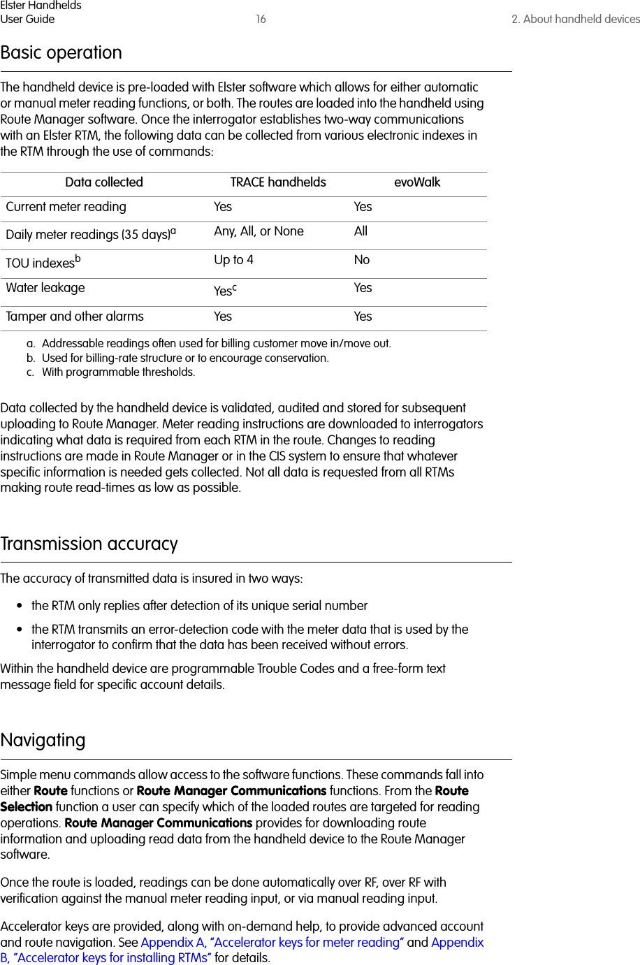 Elster HandheldsUser Guide 16 2. About handheld devicesBasic operationThe handheld device is pre-loaded with Elster software which allows for either automatic or manual meter reading functions, or both. The routes are loaded into the handheld using Route Manager software. Once the interrogator establishes two-way communications with an Elster RTM, the following data can be collected from various electronic indexes in the RTM through the use of commands:Data collected by the handheld device is validated, audited and stored for subsequent uploading to Route Manager. Meter reading instructions are downloaded to interrogators indicating what data is required from each RTM in the route. Changes to reading instructions are made in Route Manager or in the CIS system to ensure that whatever specific information is needed gets collected. Not all data is requested from all RTMs making route read-times as low as possible.Transmission accuracyThe accuracy of transmitted data is insured in two ways:• the RTM only replies after detection of its unique serial number• the RTM transmits an error-detection code with the meter data that is used by the interrogator to confirm that the data has been received without errors. Within the handheld device are programmable Trouble Codes and a free-form text message field for specific account details.Navigating Simple menu commands allow access to the software functions. These commands fall into either Route functions or Route Manager Communications functions. From the Route Selection function a user can specify which of the loaded routes are targeted for reading operations. Route Manager Communications provides for downloading route information and uploading read data from the handheld device to the Route Manager software. Once the route is loaded, readings can be done automatically over RF, over RF with verification against the manual meter reading input, or via manual reading input. Accelerator keys are provided, along with on-demand help, to provide advanced account and route navigation. See Appendix A, “Accelerator keys for meter reading” and Appendix B, “Accelerator keys for installing RTMs” for details.Data collected TRACE handhelds evoWalkCurrent meter reading Yes YesDaily meter readings (35 days)aa. Addressable readings often used for billing customer move in/move out.Any, All, or None AllTOU indexesbb. Used for billing-rate structure or to encourage conservation.Up to 4 NoWater leakage Yescc. With programmable thresholds.YesTamper and other alarms Yes Yes