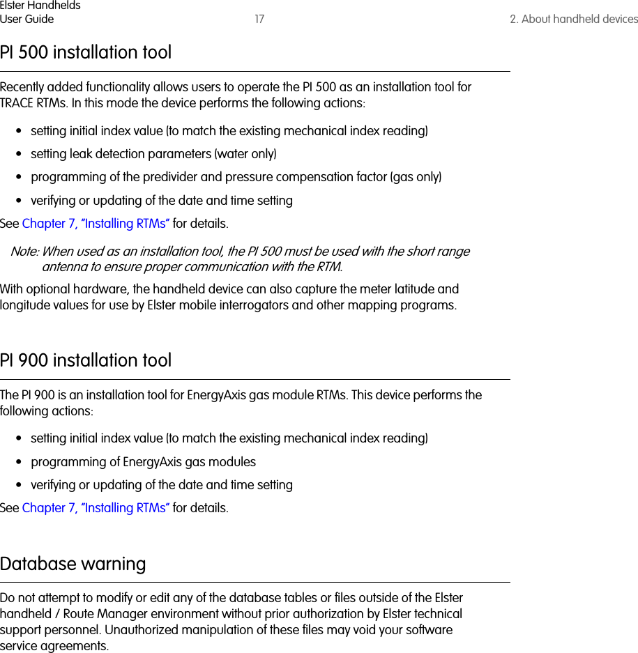 Elster HandheldsUser Guide 17 2. About handheld devicesPI 500 installation toolRecently added functionality allows users to operate the PI 500 as an installation tool for TRACE RTMs. In this mode the device performs the following actions:• setting initial index value (to match the existing mechanical index reading)• setting leak detection parameters (water only)• programming of the predivider and pressure compensation factor (gas only)• verifying or updating of the date and time settingSee Chapter 7, “Installing RTMs” for details.Note: When used as an installation tool, the PI 500 must be used with the short range antenna to ensure proper communication with the RTM.With optional hardware, the handheld device can also capture the meter latitude and longitude values for use by Elster mobile interrogators and other mapping programs.PI 900 installation toolThe PI 900 is an installation tool for EnergyAxis gas module RTMs. This device performs the following actions:• setting initial index value (to match the existing mechanical index reading)• programming of EnergyAxis gas modules• verifying or updating of the date and time settingSee Chapter 7, “Installing RTMs” for details.Database warningDo not attempt to modify or edit any of the database tables or files outside of the Elster handheld / Route Manager environment without prior authorization by Elster technical support personnel. Unauthorized manipulation of these files may void your software service agreements.