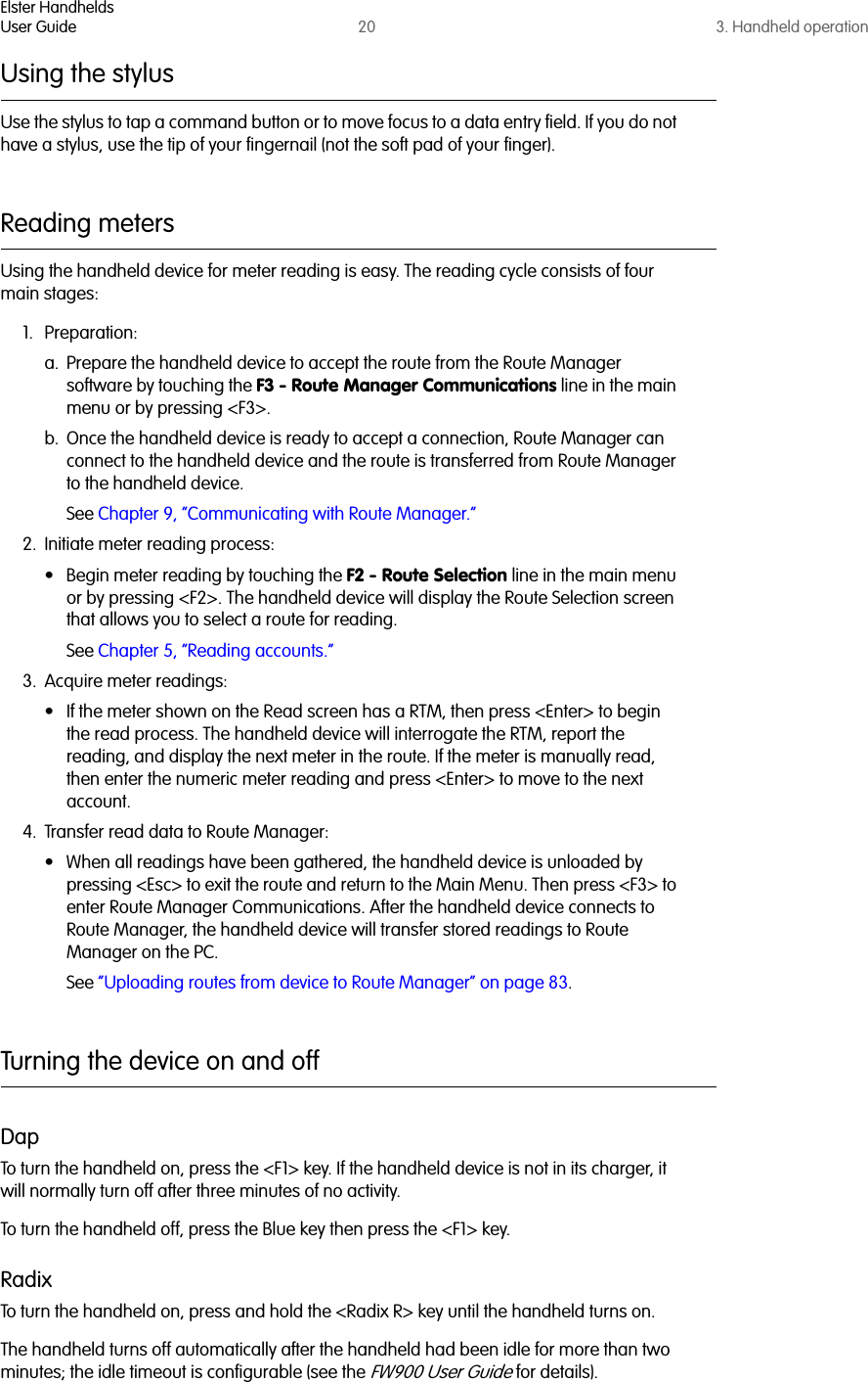 Elster HandheldsUser Guide 20 3. Handheld operationUsing the stylusUse the stylus to tap a command button or to move focus to a data entry field. If you do not have a stylus, use the tip of your fingernail (not the soft pad of your finger).Reading metersUsing the handheld device for meter reading is easy. The reading cycle consists of four main stages:1. Preparation:a. Prepare the handheld device to accept the route from the Route Manager software by touching the F3 - Route Manager Communications line in the main menu or by pressing &lt;F3&gt;. b. Once the handheld device is ready to accept a connection, Route Manager can connect to the handheld device and the route is transferred from Route Manager to the handheld device.See Chapter 9, “Communicating with Route Manager.”2. Initiate meter reading process:• Begin meter reading by touching the F2 - Route Selection line in the main menu or by pressing &lt;F2&gt;. The handheld device will display the Route Selection screen that allows you to select a route for reading.See Chapter 5, “Reading accounts.”3. Acquire meter readings:• If the meter shown on the Read screen has a RTM, then press &lt;Enter&gt; to begin the read process. The handheld device will interrogate the RTM, report the reading, and display the next meter in the route. If the meter is manually read, then enter the numeric meter reading and press &lt;Enter&gt; to move to the next account.4. Transfer read data to Route Manager:• When all readings have been gathered, the handheld device is unloaded by pressing &lt;Esc&gt; to exit the route and return to the Main Menu. Then press &lt;F3&gt; to enter Route Manager Communications. After the handheld device connects to Route Manager, the handheld device will transfer stored readings to Route Manager on the PC.See “Uploading routes from device to Route Manager” on page 83.Turning the device on and offDapTo turn the handheld on, press the &lt;F1&gt; key. If the handheld device is not in its charger, it will normally turn off after three minutes of no activity. To turn the handheld off, press the Blue key then press the &lt;F1&gt; key.RadixTo turn the handheld on, press and hold the &lt;Radix R&gt; key until the handheld turns on.The handheld turns off automatically after the handheld had been idle for more than two minutes; the idle timeout is configurable (see the FW900 User Guide for details).