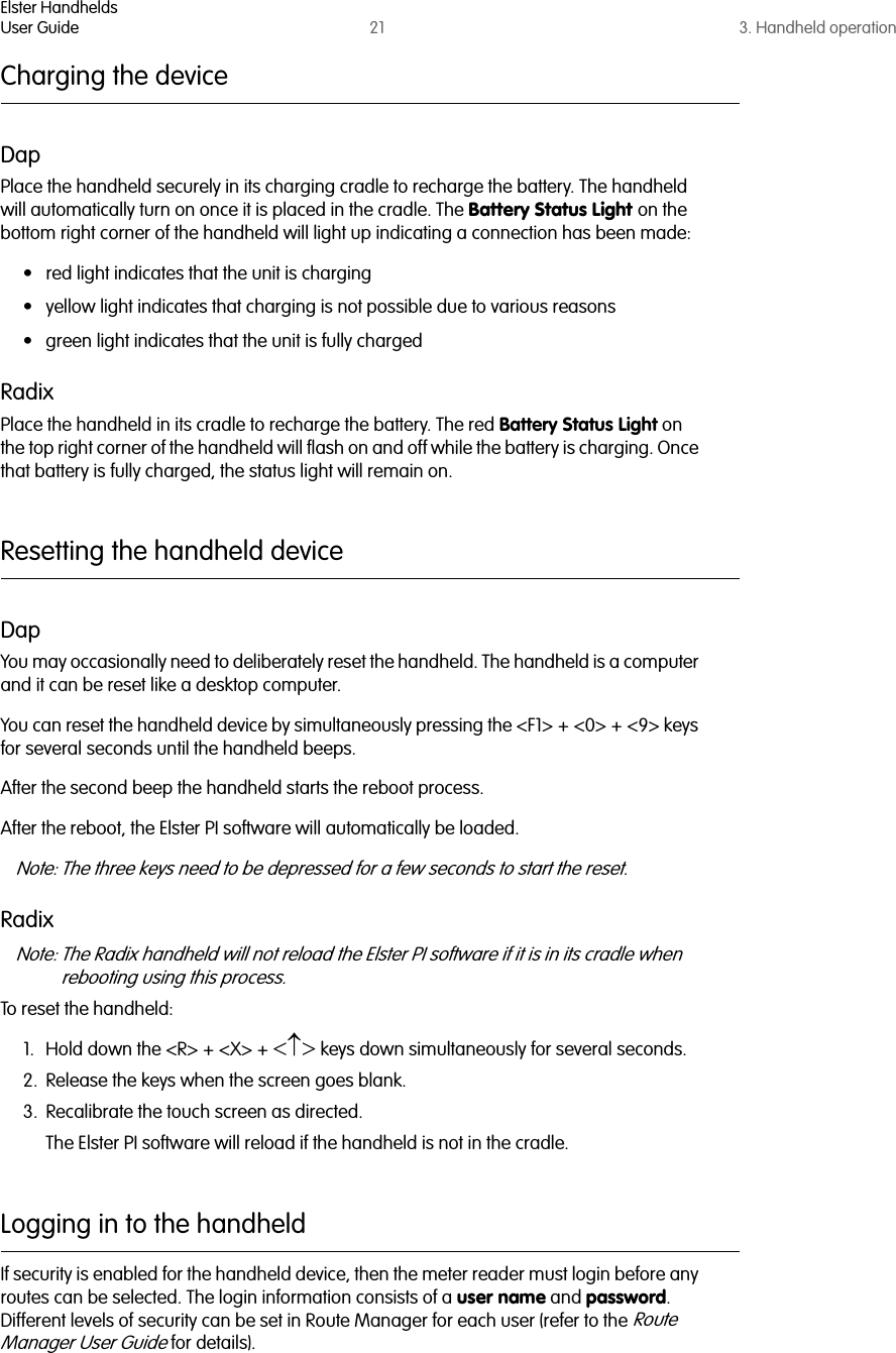 Elster HandheldsUser Guide 21 3. Handheld operationCharging the deviceDapPlace the handheld securely in its charging cradle to recharge the battery. The handheld will automatically turn on once it is placed in the cradle. The Battery Status Light on the bottom right corner of the handheld will light up indicating a connection has been made:• red light indicates that the unit is charging• yellow light indicates that charging is not possible due to various reasons• green light indicates that the unit is fully chargedRadixPlace the handheld in its cradle to recharge the battery. The red Battery Status Light on the top right corner of the handheld will flash on and off while the battery is charging. Once that battery is fully charged, the status light will remain on.Resetting the handheld deviceDapYou may occasionally need to deliberately reset the handheld. The handheld is a computer and it can be reset like a desktop computer. You can reset the handheld device by simultaneously pressing the &lt;F1&gt; + &lt;0&gt; + &lt;9&gt; keys for several seconds until the handheld beeps. After the second beep the handheld starts the reboot process.After the reboot, the Elster PI software will automatically be loaded.Note: The three keys need to be depressed for a few seconds to start the reset. RadixNote: The Radix handheld will not reload the Elster PI software if it is in its cradle when rebooting using this process.To reset the handheld:1. Hold down the &lt;R&gt; + &lt;X&gt; + &lt;↑&gt; keys down simultaneously for several seconds.2. Release the keys when the screen goes blank.3. Recalibrate the touch screen as directed.The Elster PI software will reload if the handheld is not in the cradle.Logging in to the handheldIf security is enabled for the handheld device, then the meter reader must login before any routes can be selected. The login information consists of a user name and password. Different levels of security can be set in Route Manager for each user (refer to the Route Manager User Guide for details).