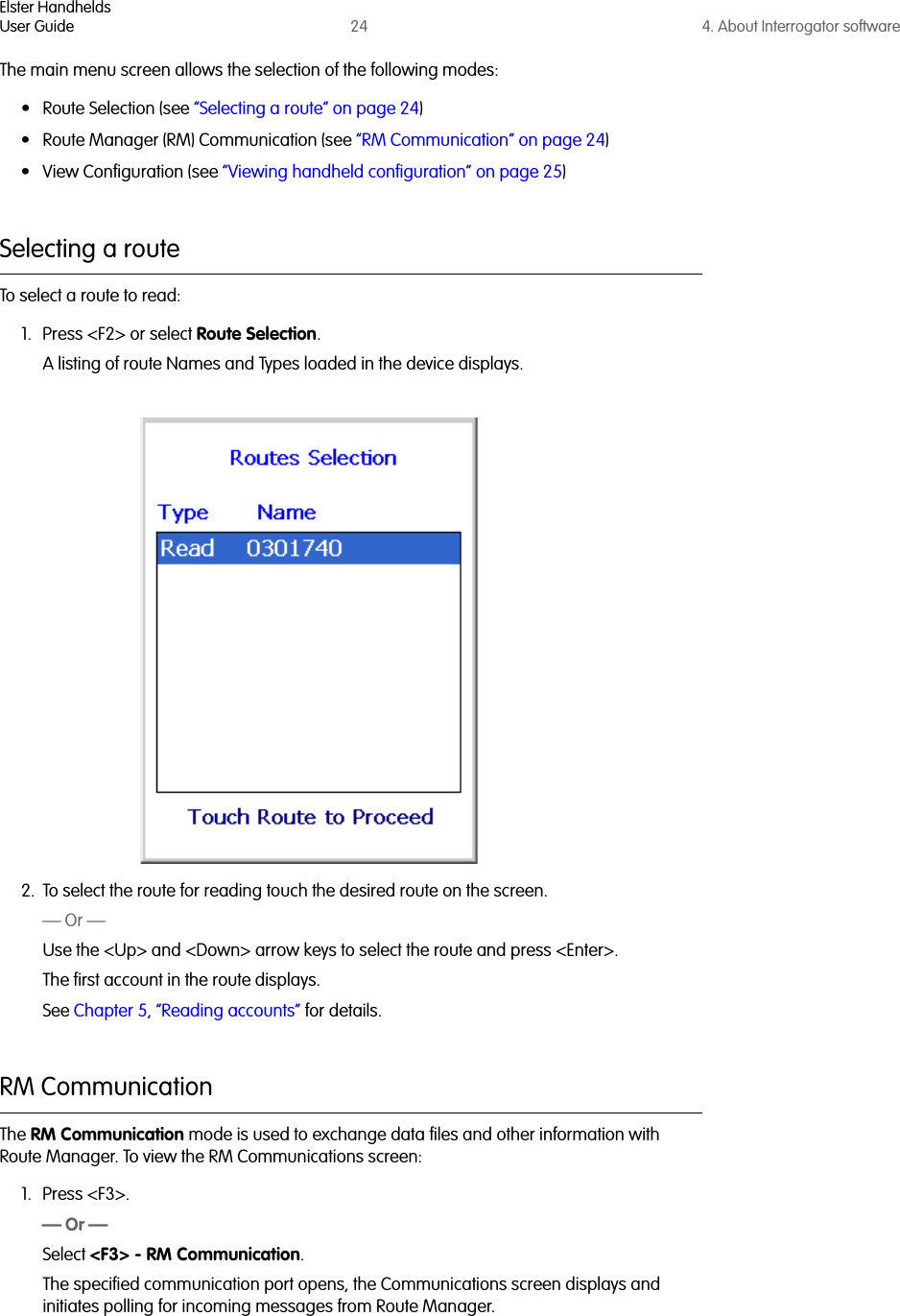 Elster HandheldsUser Guide 24 4. About Interrogator softwareThe main menu screen allows the selection of the following modes:• Route Selection (see “Selecting a route” on page 24)• Route Manager (RM) Communication (see “RM Communication” on page 24)• View Configuration (see “Viewing handheld configuration” on page 25)Selecting a routeTo select a route to read:1. Press &lt;F2&gt; or select Route Selection. A listing of route Names and Types loaded in the device displays. 2. To select the route for reading touch the desired route on the screen.— Or —Use the &lt;Up&gt; and &lt;Down&gt; arrow keys to select the route and press &lt;Enter&gt;.The first account in the route displays. See Chapter 5, “Reading accounts” for details.RM CommunicationThe RM Communication mode is used to exchange data files and other information with Route Manager. To view the RM Communications screen:1. Press &lt;F3&gt;.— Or —Select &lt;F3&gt; - RM Communication.The specified communication port opens, the Communications screen displays and initiates polling for incoming messages from Route Manager.