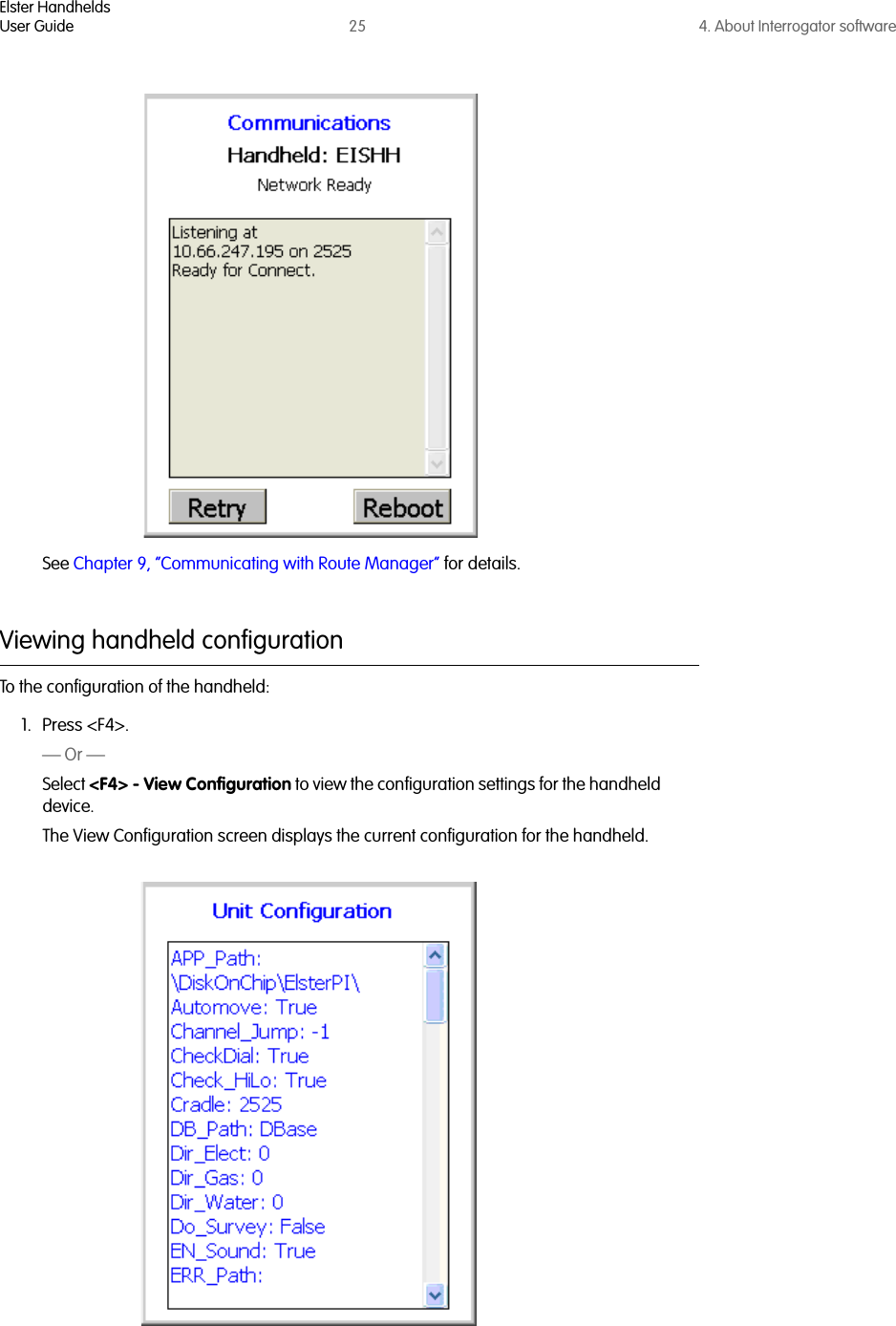 Elster HandheldsUser Guide 25 4. About Interrogator softwareSee Chapter 9, “Communicating with Route Manager” for details.Viewing handheld configurationTo the configuration of the handheld:1. Press &lt;F4&gt;.— Or —Select &lt;F4&gt; - View Configuration to view the configuration settings for the handheld device. The View Configuration screen displays the current configuration for the handheld.