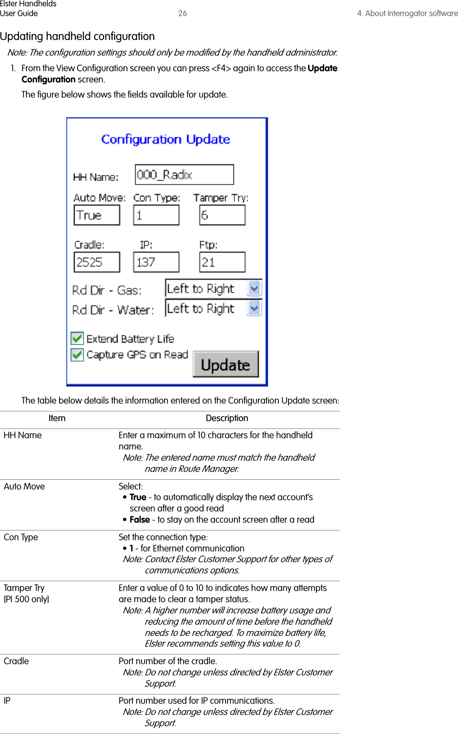 Elster HandheldsUser Guide 26 4. About Interrogator softwareUpdating handheld configurationNote: The configuration settings should only be modified by the handheld administrator. 1. From the View Configuration screen you can press &lt;F4&gt; again to access the Update Configuration screen. The figure below shows the fields available for update. The table below details the information entered on the Configuration Update screen:Item DescriptionHH Name Enter a maximum of 10 characters for the handheld name. Note: The entered name must match the handheld name in Route Manager.Auto Move Select:•True - to automatically display the next account’s screen after a good read•False - to stay on the account screen after a readCon Type Set the connection type:•1 - for Ethernet communicationNote: Contact Elster Customer Support for other types of communications options.Tamper Try[PI 500 only]Enter a value of 0 to 10 to indicates how many attempts are made to clear a tamper status. Note: A higher number will increase battery usage and reducing the amount of time before the handheld needs to be recharged. To maximize battery life, Elster recommends setting this value to 0.Cradle Port number of the cradle. Note: Do not change unless directed by Elster Customer Support.IP Port number used for IP communications.Note: Do not change unless directed by Elster Customer Support.