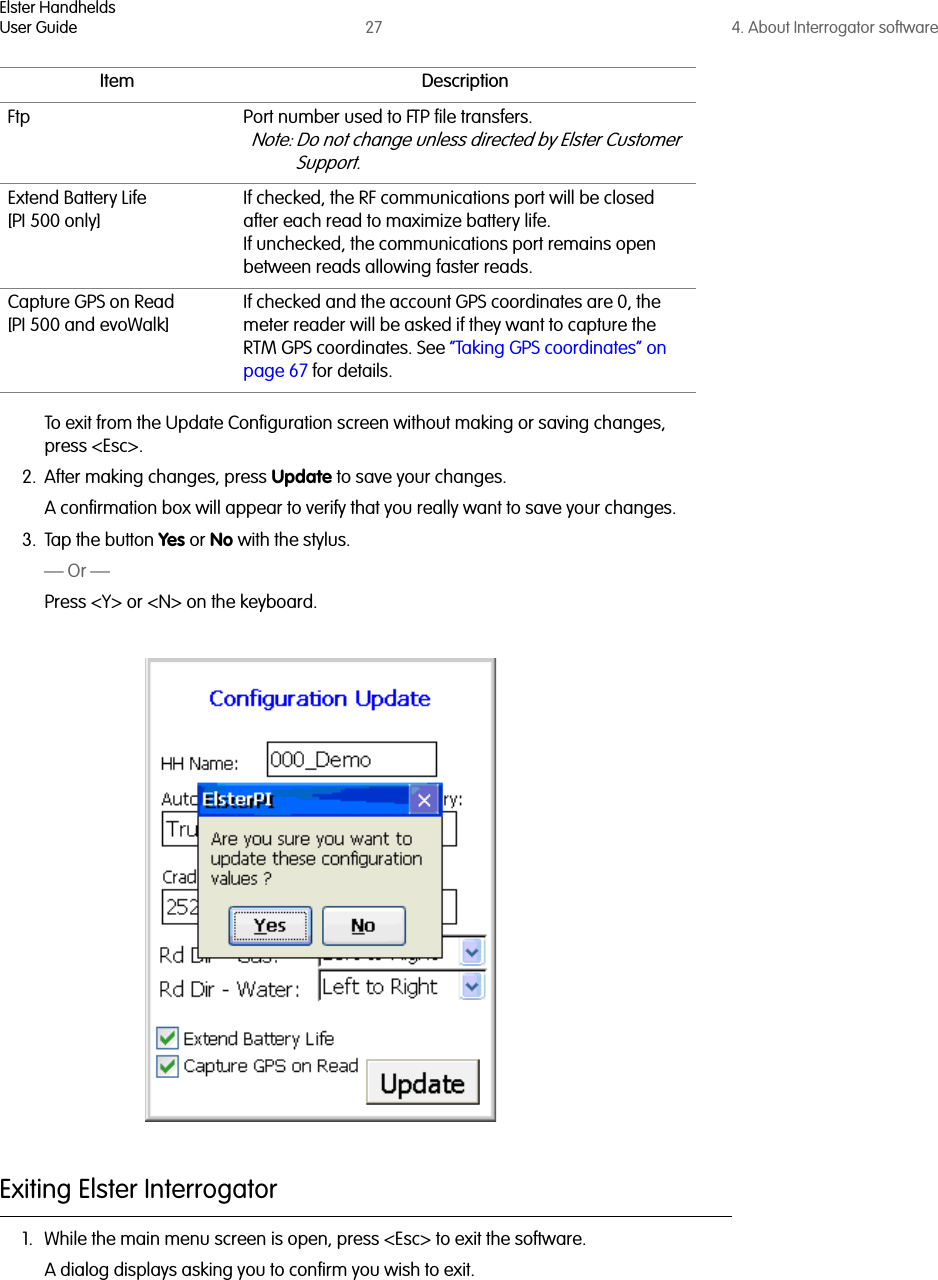 Elster HandheldsUser Guide 27 4. About Interrogator softwareTo exit from the Update Configuration screen without making or saving changes, press &lt;Esc&gt;.2. After making changes, press Update to save your changes. A confirmation box will appear to verify that you really want to save your changes. 3. Tap the button Yes or No with the stylus.— Or —Press &lt;Y&gt; or &lt;N&gt; on the keyboard.Exiting Elster Interrogator1. While the main menu screen is open, press &lt;Esc&gt; to exit the software. A dialog displays asking you to confirm you wish to exit. Ftp Port number used to FTP file transfers.Note: Do not change unless directed by Elster Customer Support.Extend Battery Life[PI 500 only]If checked, the RF communications port will be closed after each read to maximize battery life.If unchecked, the communications port remains open between reads allowing faster reads.Capture GPS on Read[PI 500 and evoWalk]If checked and the account GPS coordinates are 0, the meter reader will be asked if they want to capture the RTM GPS coordinates. See “Taking GPS coordinates” on page 67 for details.Item Description