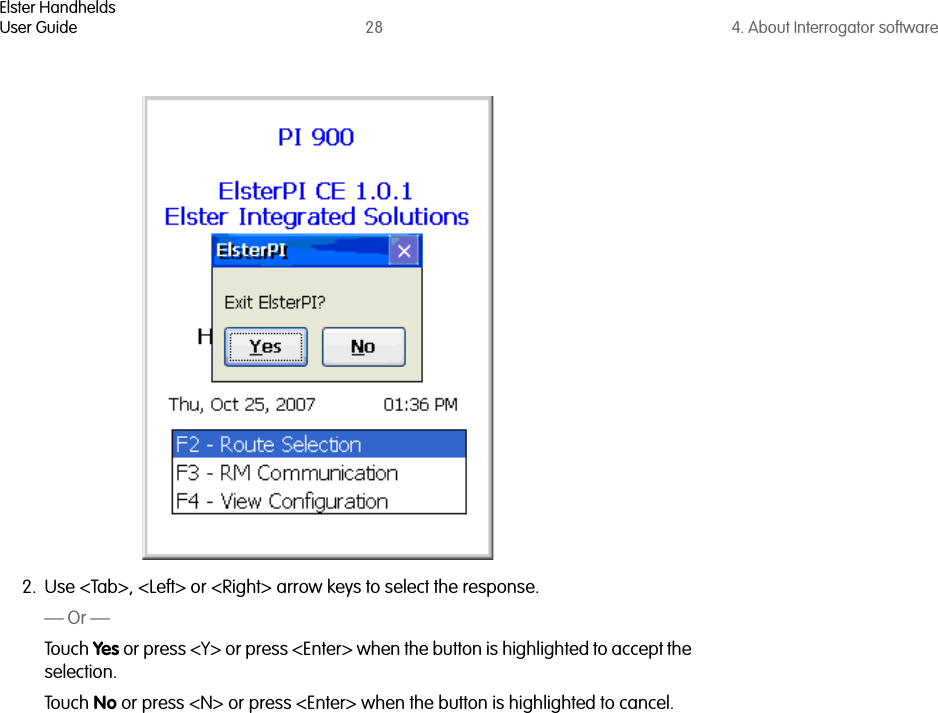 Elster HandheldsUser Guide 28 4. About Interrogator software2. Use &lt;Tab&gt;, &lt;Left&gt; or &lt;Right&gt; arrow keys to select the response.— Or —Touch Yes or press &lt;Y&gt; or press &lt;Enter&gt; when the button is highlighted to accept the selection.Touch No or press &lt;N&gt; or press &lt;Enter&gt; when the button is highlighted to cancel.