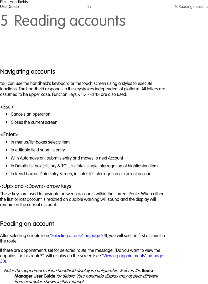 Elster HandheldsUser Guide 29 5. Reading accounts5 Reading accountsNavigating accountsYou can use the handheld&apos;s keyboard or the touch screen using a stylus to execute functions. The handheld responds to the keystrokes independent of platform. All letters are assumed to be upper case. Function keys &lt;F1&gt; - &lt;F4&gt; are also used.&lt;Esc&gt;• Cancels an operation• Closes the current screen&lt;Enter&gt;• In menus/list boxes selects item• In editable field submits entry• With Automove on, submits entry and moves to next Account• In Details list box (History &amp; TOU) initiates single interrogation of highlighted item• In Read box on Data Entry Screen, initiates RF interrogation of current account&lt;Up&gt; and &lt;Down&gt; arrow keysThese keys are used to navigate between accounts within the current Route. When either the first or last account is reached an audible warning will sound and the display will remain on the current account.Reading an accountAfter selecting a route (see “Selecting a route” on page 24), you will see the first account in the route. If there are appointments set for selected route, the message, “Do you want to view the appoints for this route?”, will display on the screen (see “Viewing appointments” on page 50).Note: The appearance of the handheld display is configurable. Refer to the Route Manager User Guide for details. Your handheld display may appear different from examples shown in this manual.  