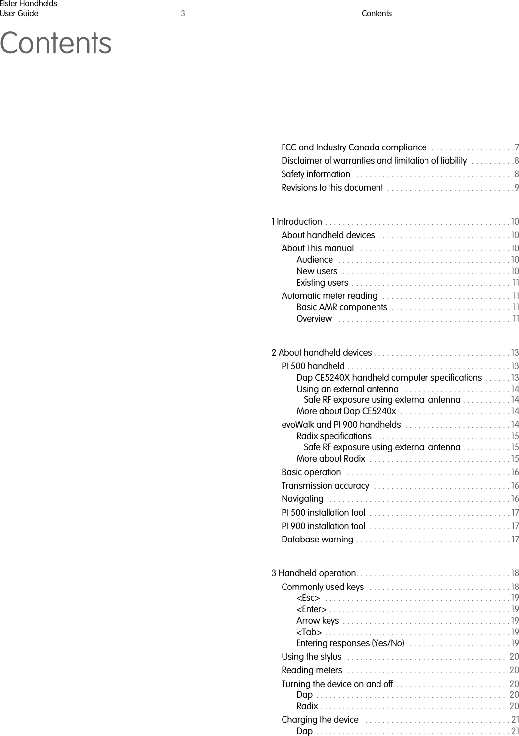 Elster HandheldsUser Guide 3ContentsContentsFCC and Industry Canada compliance  . . . . . . . . . . . . . . . . . . .7Disclaimer of warranties and limitation of liability  . . . . . . . . . .8Safety information   . . . . . . . . . . . . . . . . . . . . . . . . . . . . . . . . . . . .8Revisions to this document  . . . . . . . . . . . . . . . . . . . . . . . . . . . . .91 Introduction . . . . . . . . . . . . . . . . . . . . . . . . . . . . . . . . . . . . . . . . . . 10About handheld devices . . . . . . . . . . . . . . . . . . . . . . . . . . . . . . 10About This manual   . . . . . . . . . . . . . . . . . . . . . . . . . . . . . . . . . . 10Audience  . . . . . . . . . . . . . . . . . . . . . . . . . . . . . . . . . . . . . . . 10New users  . . . . . . . . . . . . . . . . . . . . . . . . . . . . . . . . . . . . . . 10Existing users  . . . . . . . . . . . . . . . . . . . . . . . . . . . . . . . . . . . . 11Automatic meter reading  . . . . . . . . . . . . . . . . . . . . . . . . . . . . . 11Basic AMR components  . . . . . . . . . . . . . . . . . . . . . . . . . . . 11Overview   . . . . . . . . . . . . . . . . . . . . . . . . . . . . . . . . . . . . . . . 112 About handheld devices . . . . . . . . . . . . . . . . . . . . . . . . . . . . . . . 13PI 500 handheld . . . . . . . . . . . . . . . . . . . . . . . . . . . . . . . . . . . . . 13Dap CE5240X handheld computer specifications . . . . . . 13Using an external antenna   . . . . . . . . . . . . . . . . . . . . . . . . 14Safe RF exposure using external antenna . . . . . . . . . . . 14More about Dap CE5240x  . . . . . . . . . . . . . . . . . . . . . . . . . 14evoWalk and PI 900 handhelds  . . . . . . . . . . . . . . . . . . . . . . . . 14Radix specifications   . . . . . . . . . . . . . . . . . . . . . . . . . . . . . . 15Safe RF exposure using external antenna . . . . . . . . . . . 15More about Radix  . . . . . . . . . . . . . . . . . . . . . . . . . . . . . . . . 15Basic operation   . . . . . . . . . . . . . . . . . . . . . . . . . . . . . . . . . . . . . 16Transmission accuracy  . . . . . . . . . . . . . . . . . . . . . . . . . . . . . . . 16Navigating   . . . . . . . . . . . . . . . . . . . . . . . . . . . . . . . . . . . . . . . . . 16PI 500 installation tool  . . . . . . . . . . . . . . . . . . . . . . . . . . . . . . . . 17PI 900 installation tool  . . . . . . . . . . . . . . . . . . . . . . . . . . . . . . . . 17Database warning . . . . . . . . . . . . . . . . . . . . . . . . . . . . . . . . . . . 173 Handheld operation. . . . . . . . . . . . . . . . . . . . . . . . . . . . . . . . . . . 18Commonly used keys  . . . . . . . . . . . . . . . . . . . . . . . . . . . . . . . . 18&lt;Esc&gt;  . . . . . . . . . . . . . . . . . . . . . . . . . . . . . . . . . . . . . . . . . . 19&lt;Enter&gt; . . . . . . . . . . . . . . . . . . . . . . . . . . . . . . . . . . . . . . . . . 19Arrow keys  . . . . . . . . . . . . . . . . . . . . . . . . . . . . . . . . . . . . . . 19&lt;Tab&gt; . . . . . . . . . . . . . . . . . . . . . . . . . . . . . . . . . . . . . . . . . . 19Entering responses (Yes/No)   . . . . . . . . . . . . . . . . . . . . . . . 19Using the stylus   . . . . . . . . . . . . . . . . . . . . . . . . . . . . . . . . . . . .  20Reading meters  . . . . . . . . . . . . . . . . . . . . . . . . . . . . . . . . . . . .  20Turning the device on and off . . . . . . . . . . . . . . . . . . . . . . . . .  20Dap  . . . . . . . . . . . . . . . . . . . . . . . . . . . . . . . . . . . . . . . . . . .  20Radix . . . . . . . . . . . . . . . . . . . . . . . . . . . . . . . . . . . . . . . . . .  20Charging the device   . . . . . . . . . . . . . . . . . . . . . . . . . . . . . . . . . 21Dap  . . . . . . . . . . . . . . . . . . . . . . . . . . . . . . . . . . . . . . . . . . . . 21  