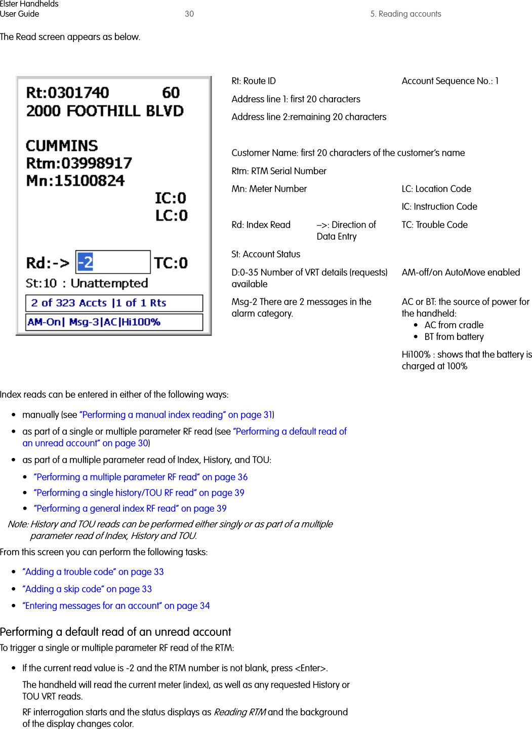 Elster HandheldsUser Guide 30 5. Reading accountsThe Read screen appears as below.Index reads can be entered in either of the following ways:• manually (see “Performing a manual index reading” on page 31)• as part of a single or multiple parameter RF read (see “Performing a default read of an unread account” on page 30)• as part of a multiple parameter read of Index, History, and TOU:•“Performing a multiple parameter RF read” on page 36•“Performing a single history/TOU RF read” on page 39•“Performing a general index RF read” on page 39Note: History and TOU reads can be performed either singly or as part of a multiple parameter read of Index, History and TOU.From this screen you can perform the following tasks:•“Adding a trouble code” on page 33•“Adding a skip code” on page 33•“Entering messages for an account” on page 34Performing a default read of an unread accountTo trigger a single or multiple parameter RF read of the RTM:• If the current read value is -2 and the RTM number is not blank, press &lt;Enter&gt;.The handheld will read the current meter (index), as well as any requested History or TOU VRT reads.RF interrogation starts and the status displays as Reading RTM and the background of the display changes color.Rt: Route ID Account Sequence No.: 1Address line 1: first 20 charactersAddress line 2:remaining 20 charactersCustomer Name: first 20 characters of the customer’s nameRtm: RTM Serial NumberMn: Meter Number LC: Location CodeIC: Instruction CodeRd: Index Read –&gt;: Direction of Data EntryTC: Trouble CodeSt: Account StatusD:0-35 Number of VRT details (requests) availableAM-off/on AutoMove enabledMsg-2 There are 2 messages in the alarm category.AC or BT: the source of power for the handheld: •AC from cradle• BT from batteryHi100% : shows that the battery is charged at 100%