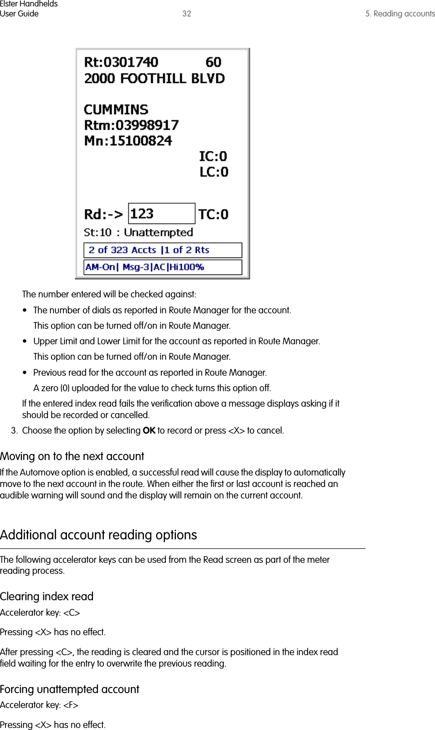 Elster HandheldsUser Guide 32 5. Reading accountsThe number entered will be checked against:• The number of dials as reported in Route Manager for the account. This option can be turned off/on in Route Manager.• Upper Limit and Lower Limit for the account as reported in Route Manager. This option can be turned off/on in Route Manager.• Previous read for the account as reported in Route Manager. A zero (0) uploaded for the value to check turns this option off.If the entered index read fails the verification above a message displays asking if it should be recorded or cancelled. 3. Choose the option by selecting OK to record or press &lt;X&gt; to cancel.Moving on to the next accountIf the Automove option is enabled, a successful read will cause the display to automatically move to the next account in the route. When either the first or last account is reached an audible warning will sound and the display will remain on the current account.Additional account reading optionsThe following accelerator keys can be used from the Read screen as part of the meter reading process.Clearing index readAccelerator key: &lt;C&gt;Pressing &lt;X&gt; has no effect.After pressing &lt;C&gt;, the reading is cleared and the cursor is positioned in the index read field waiting for the entry to overwrite the previous reading.Forcing unattempted accountAccelerator key: &lt;F&gt;Pressing &lt;X&gt; has no effect.