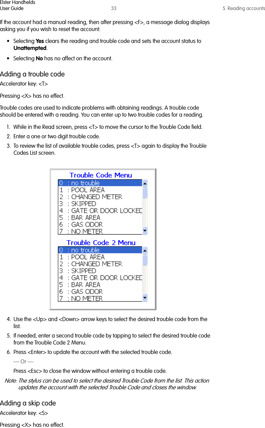 Elster HandheldsUser Guide 33 5. Reading accountsIf the account had a manual reading, then after pressing &lt;F&gt;, a message dialog displays asking you if you wish to reset the account:• Selecting Yes clears the reading and trouble code and sets the account status to Unattempted. • Selecting No has no affect on the account. Adding a trouble codeAccelerator key: &lt;T&gt;Pressing &lt;X&gt; has no effect.Trouble codes are used to indicate problems with obtaining readings. A trouble code should be entered with a reading. You can enter up to two trouble codes for a reading.1. While in the Read screen, press &lt;T&gt; to move the cursor to the Trouble Code field. 2. Enter a one or two digit trouble code. 3. To review the list of available trouble codes, press &lt;T&gt; again to display the Trouble Codes List screen.4. Use the &lt;Up&gt; and &lt;Down&gt; arrow keys to select the desired trouble code from the list.5. If needed, enter a second trouble code by tapping to select the desired trouble code from the Trouble Code 2 Menu.6. Press &lt;Enter&gt; to update the account with the selected trouble code.— Or —Press &lt;Esc&gt; to close the window without entering a trouble code.Note: The stylus can be used to select the desired Trouble Code from the list. This action updates the account with the selected Trouble Code and closes the window.Adding a skip codeAccelerator key: &lt;S&gt;Pressing &lt;X&gt; has no effect.