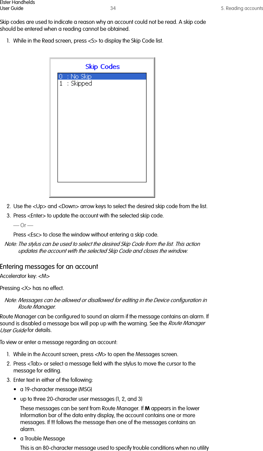 Elster HandheldsUser Guide 34 5. Reading accountsSkip codes are used to indicate a reason why an account could not be read. A skip code should be entered when a reading cannot be obtained.1. While in the Read screen, press &lt;S&gt; to display the Skip Code list. 2. Use the &lt;Up&gt; and &lt;Down&gt; arrow keys to select the desired skip code from the list.3. Press &lt;Enter&gt; to update the account with the selected skip code.— Or —Press &lt;Esc&gt; to close the window without entering a skip code.Note: The stylus can be used to select the desired Skip Code from the list. This action updates the account with the selected Skip Code and closes the window.Entering messages for an accountAccelerator key: &lt;M&gt;Pressing &lt;X&gt; has no effect.Note: Messages can be allowed or disallowed for editing in the Device configuration in Route Manager. Route Manager can be configured to sound an alarm if the message contains an alarm. If sound is disabled a message box will pop up with the warning. See the Route Manager User Guide for details.To view or enter a message regarding an account:1. While in the Account screen, press &lt;M&gt; to open the Messages screen.2. Press &lt;Tab&gt; or select a message field with the stylus to move the cursor to the message for editing.3. Enter text in either of the following:• a 19-character message (MSG)• up to three 20-character user messages (1, 2, and 3)These messages can be sent from Route Manager. If M appears in the lower Information bar of the data entry display, the account contains one or more messages. If !! follows the message then one of the messages contains an alarm.• a Trouble Message This is an 80-character message used to specify trouble conditions when no utility 