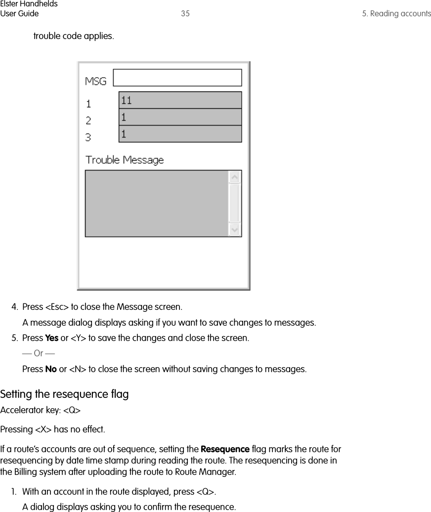 Elster HandheldsUser Guide 35 5. Reading accountstrouble code applies.4. Press &lt;Esc&gt; to close the Message screen. A message dialog displays asking if you want to save changes to messages.5. Press Yes or &lt;Y&gt; to save the changes and close the screen.— Or —Press No or &lt;N&gt; to close the screen without saving changes to messages.Setting the resequence flagAccelerator key: &lt;Q&gt;Pressing &lt;X&gt; has no effect.If a route’s accounts are out of sequence, setting the Resequence flag marks the route for resequencing by date time stamp during reading the route. The resequencing is done in the Billing system after uploading the route to Route Manager.1. With an account in the route displayed, press &lt;Q&gt;.A dialog displays asking you to confirm the resequence.