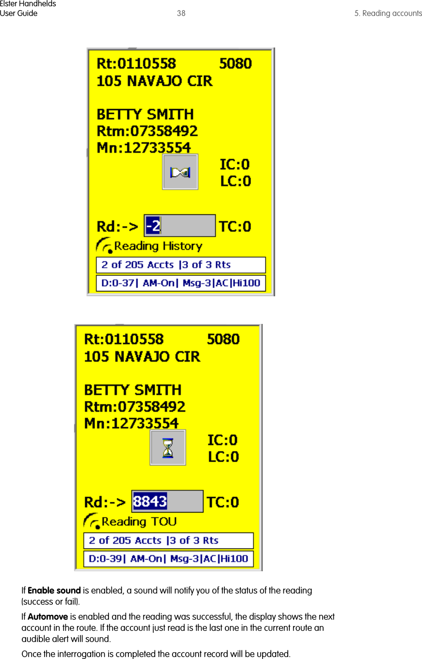 Elster HandheldsUser Guide 38 5. Reading accountsIf Enable sound is enabled, a sound will notify you of the status of the reading (success or fail).If Automove is enabled and the reading was successful, the display shows the next account in the route. If the account just read is the last one in the current route an audible alert will sound.Once the interrogation is completed the account record will be updated. 