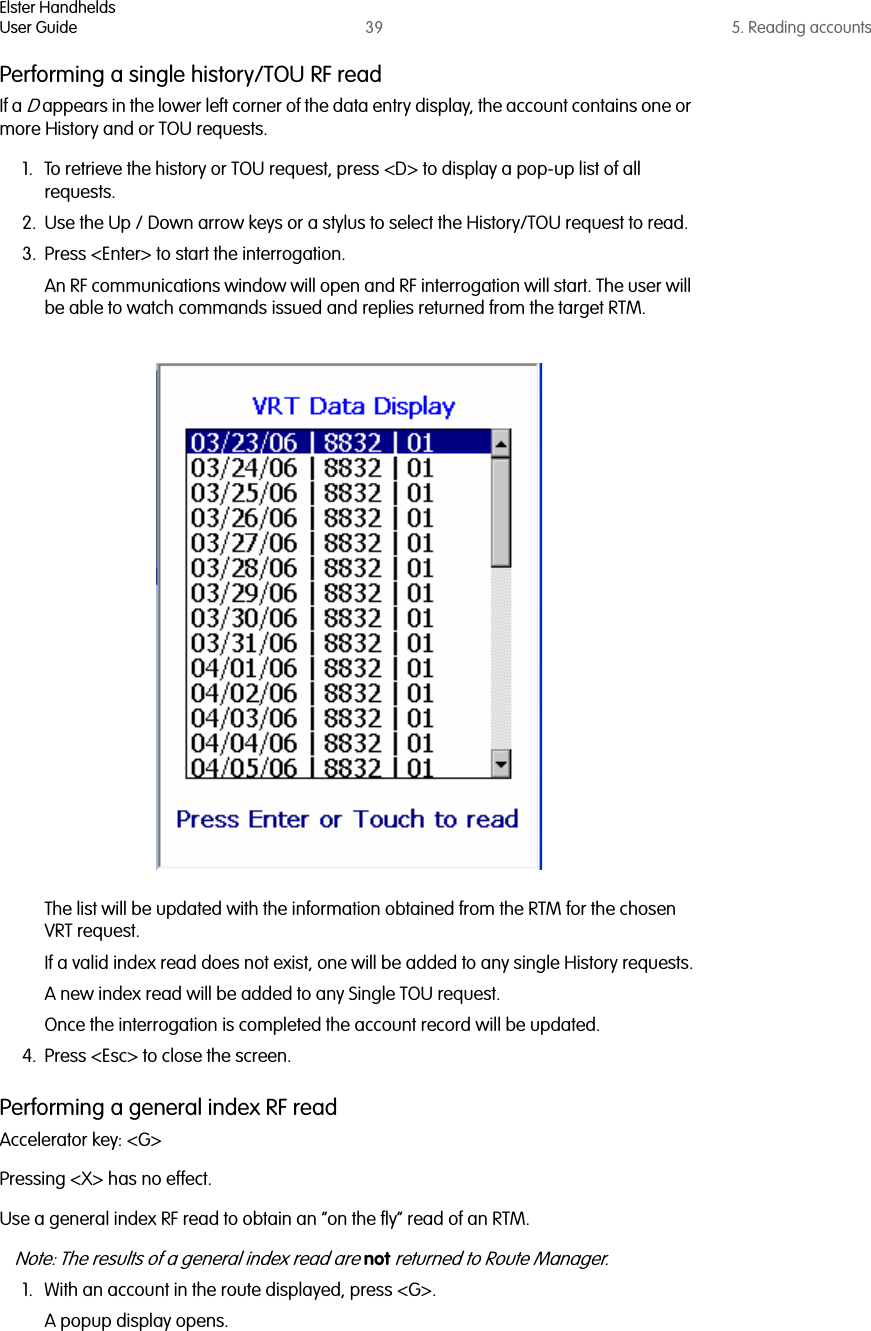 Elster HandheldsUser Guide 39 5. Reading accountsPerforming a single history/TOU RF readIf a D appears in the lower left corner of the data entry display, the account contains one or more History and or TOU requests. 1. To retrieve the history or TOU request, press &lt;D&gt; to display a pop-up list of all requests.2. Use the Up / Down arrow keys or a stylus to select the History/TOU request to read.3. Press &lt;Enter&gt; to start the interrogation.An RF communications window will open and RF interrogation will start. The user will be able to watch commands issued and replies returned from the target RTM. The list will be updated with the information obtained from the RTM for the chosen VRT request.If a valid index read does not exist, one will be added to any single History requests.A new index read will be added to any Single TOU request.Once the interrogation is completed the account record will be updated. 4. Press &lt;Esc&gt; to close the screen.Performing a general index RF readAccelerator key: &lt;G&gt;Pressing &lt;X&gt; has no effect.Use a general index RF read to obtain an “on the fly” read of an RTM. Note: The results of a general index read are not returned to Route Manager.1. With an account in the route displayed, press &lt;G&gt;.A popup display opens. 