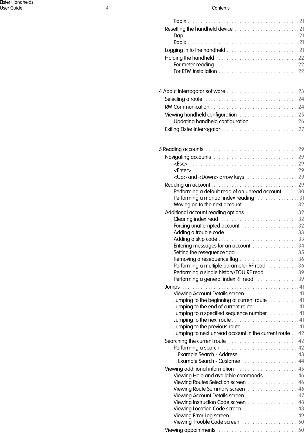 Elster HandheldsUser Guide 4ContentsRadix . . . . . . . . . . . . . . . . . . . . . . . . . . . . . . . . . . . . . . . . . . . 21Resetting the handheld device  . . . . . . . . . . . . . . . . . . . . . . . . . 21Dap  . . . . . . . . . . . . . . . . . . . . . . . . . . . . . . . . . . . . . . . . . . . . 21Radix . . . . . . . . . . . . . . . . . . . . . . . . . . . . . . . . . . . . . . . . . . . 21Logging in to the handheld . . . . . . . . . . . . . . . . . . . . . . . . . . . . 21Holding the handheld  . . . . . . . . . . . . . . . . . . . . . . . . . . . . . . .  22For meter reading  . . . . . . . . . . . . . . . . . . . . . . . . . . . . . . .  22For RTM installation  . . . . . . . . . . . . . . . . . . . . . . . . . . . . . .  224 About Interrogator software . . . . . . . . . . . . . . . . . . . . . . . . . . .  23Selecting a route   . . . . . . . . . . . . . . . . . . . . . . . . . . . . . . . . . . .  24RM Communication . . . . . . . . . . . . . . . . . . . . . . . . . . . . . . . . .  24Viewing handheld configuration  . . . . . . . . . . . . . . . . . . . . . .  25Updating handheld configuration . . . . . . . . . . . . . . . . . .  26Exiting Elster Interrogator . . . . . . . . . . . . . . . . . . . . . . . . . . . . . .275 Reading accounts  . . . . . . . . . . . . . . . . . . . . . . . . . . . . . . . . . . .  29Navigating accounts  . . . . . . . . . . . . . . . . . . . . . . . . . . . . . . . .  29&lt;Esc&gt;  . . . . . . . . . . . . . . . . . . . . . . . . . . . . . . . . . . . . . . . . .  29&lt;Enter&gt; . . . . . . . . . . . . . . . . . . . . . . . . . . . . . . . . . . . . . . . .  29&lt;Up&gt; and &lt;Down&gt; arrow keys   . . . . . . . . . . . . . . . . . . .  29Reading an account   . . . . . . . . . . . . . . . . . . . . . . . . . . . . . . . .  29Performing a default read of an unread account  . . . . .  30Performing a manual index reading   . . . . . . . . . . . . . . . . 31Moving on to the next account   . . . . . . . . . . . . . . . . . . . .  32Additional account reading options   . . . . . . . . . . . . . . . . . . .  32Clearing index read   . . . . . . . . . . . . . . . . . . . . . . . . . . . . .  32Forcing unattempted account  . . . . . . . . . . . . . . . . . . . . .  32Adding a trouble code  . . . . . . . . . . . . . . . . . . . . . . . . . . .  33Adding a skip code  . . . . . . . . . . . . . . . . . . . . . . . . . . . . . .  33Entering messages for an account  . . . . . . . . . . . . . . . . .  34Setting the resequence flag  . . . . . . . . . . . . . . . . . . . . . . .  35Removing a resequence flag . . . . . . . . . . . . . . . . . . . . . .  36Performing a multiple parameter RF read  . . . . . . . . . . .  36Performing a single history/TOU RF read  . . . . . . . . . . . .  39Performing a general index RF read  . . . . . . . . . . . . . . . .  39Jumps  . . . . . . . . . . . . . . . . . . . . . . . . . . . . . . . . . . . . . . . . . . . . . 41Viewing Account Details screen   . . . . . . . . . . . . . . . . . . . . 41Jumping to the beginning of current route  . . . . . . . . . . . . 41Jumping to the end of current route  . . . . . . . . . . . . . . . . . 41Jumping to a specified sequence number . . . . . . . . . . . . 41Jumping to the next route . . . . . . . . . . . . . . . . . . . . . . . . . . 41Jumping to the previous route  . . . . . . . . . . . . . . . . . . . . . . 41Jumping to next unread account in the current route  . .  42Searching the current route   . . . . . . . . . . . . . . . . . . . . . . . . . .  42Performing a search  . . . . . . . . . . . . . . . . . . . . . . . . . . . . .  42Example Search - Address  . . . . . . . . . . . . . . . . . . . . . .  43Example Search - Customer  . . . . . . . . . . . . . . . . . . . . .  44Viewing additional information   . . . . . . . . . . . . . . . . . . . . . . .  45Viewing Help and available commands   . . . . . . . . . . . .  46Viewing Routes Selection screen  . . . . . . . . . . . . . . . . . . .  46Viewing Route Summary screen  . . . . . . . . . . . . . . . . . . .  46Viewing Account Details screen   . . . . . . . . . . . . . . . . . . . .47Viewing Instruction Code screen  . . . . . . . . . . . . . . . . . . .  48Viewing Location Code screen   . . . . . . . . . . . . . . . . . . . .  48Viewing Error Log screen  . . . . . . . . . . . . . . . . . . . . . . . . .  49Viewing Trouble Code screen  . . . . . . . . . . . . . . . . . . . . .  50Viewing appointments   . . . . . . . . . . . . . . . . . . . . . . . . . . . . . .  50