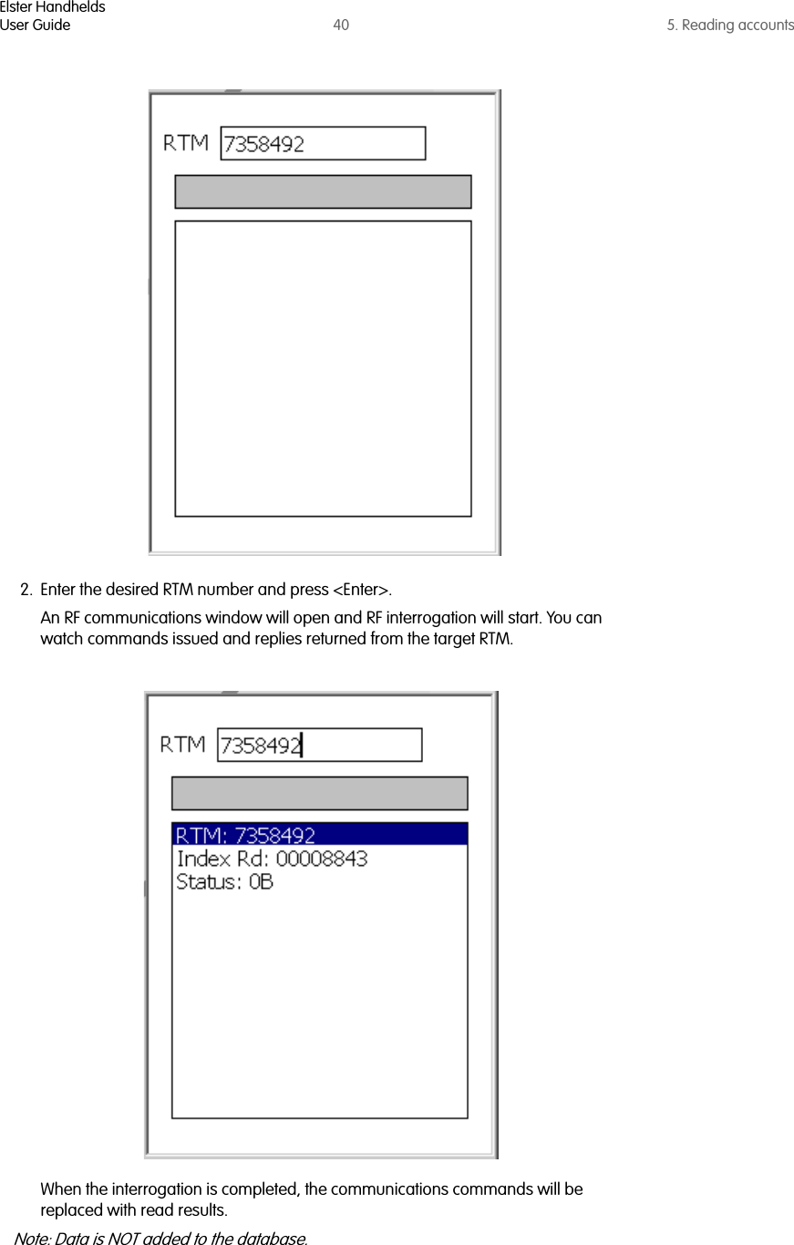 Elster HandheldsUser Guide 40 5. Reading accounts2. Enter the desired RTM number and press &lt;Enter&gt;. An RF communications window will open and RF interrogation will start. You can watch commands issued and replies returned from the target RTM. When the interrogation is completed, the communications commands will be replaced with read results. Note: Data is NOT added to the database.