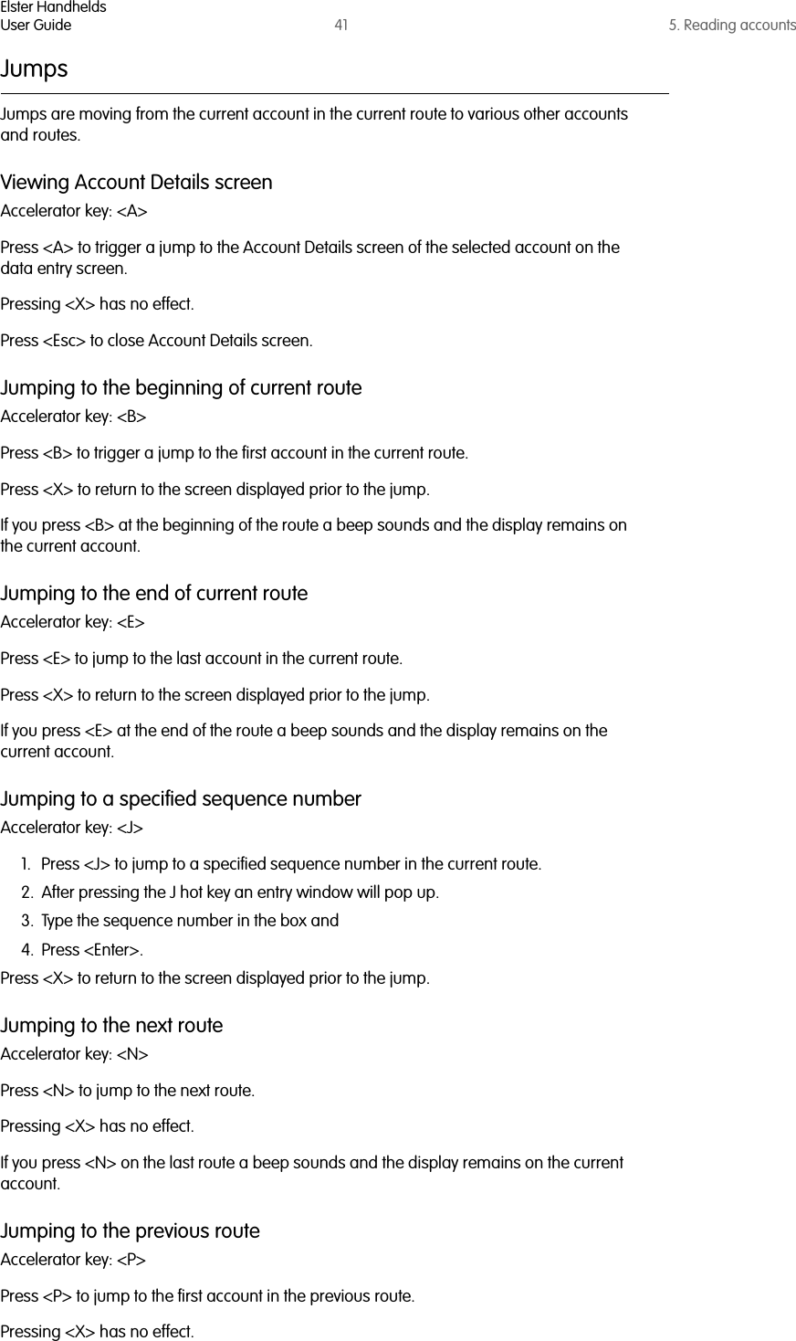 Elster HandheldsUser Guide 41 5. Reading accountsJumpsJumps are moving from the current account in the current route to various other accounts and routes. Viewing Account Details screenAccelerator key: &lt;A&gt;Press &lt;A&gt; to trigger a jump to the Account Details screen of the selected account on the data entry screen.Pressing &lt;X&gt; has no effect.Press &lt;Esc&gt; to close Account Details screen.Jumping to the beginning of current routeAccelerator key: &lt;B&gt;Press &lt;B&gt; to trigger a jump to the first account in the current route.Press &lt;X&gt; to return to the screen displayed prior to the jump.If you press &lt;B&gt; at the beginning of the route a beep sounds and the display remains on the current account.Jumping to the end of current routeAccelerator key: &lt;E&gt;Press &lt;E&gt; to jump to the last account in the current route.Press &lt;X&gt; to return to the screen displayed prior to the jump.If you press &lt;E&gt; at the end of the route a beep sounds and the display remains on the current account.Jumping to a specified sequence numberAccelerator key: &lt;J&gt;1. Press &lt;J&gt; to jump to a specified sequence number in the current route.2. After pressing the J hot key an entry window will pop up. 3. Type the sequence number in the box and 4. Press &lt;Enter&gt;.Press &lt;X&gt; to return to the screen displayed prior to the jump.Jumping to the next routeAccelerator key: &lt;N&gt;Press &lt;N&gt; to jump to the next route.Pressing &lt;X&gt; has no effect.If you press &lt;N&gt; on the last route a beep sounds and the display remains on the current account.Jumping to the previous route Accelerator key: &lt;P&gt;Press &lt;P&gt; to jump to the first account in the previous route.Pressing &lt;X&gt; has no effect.