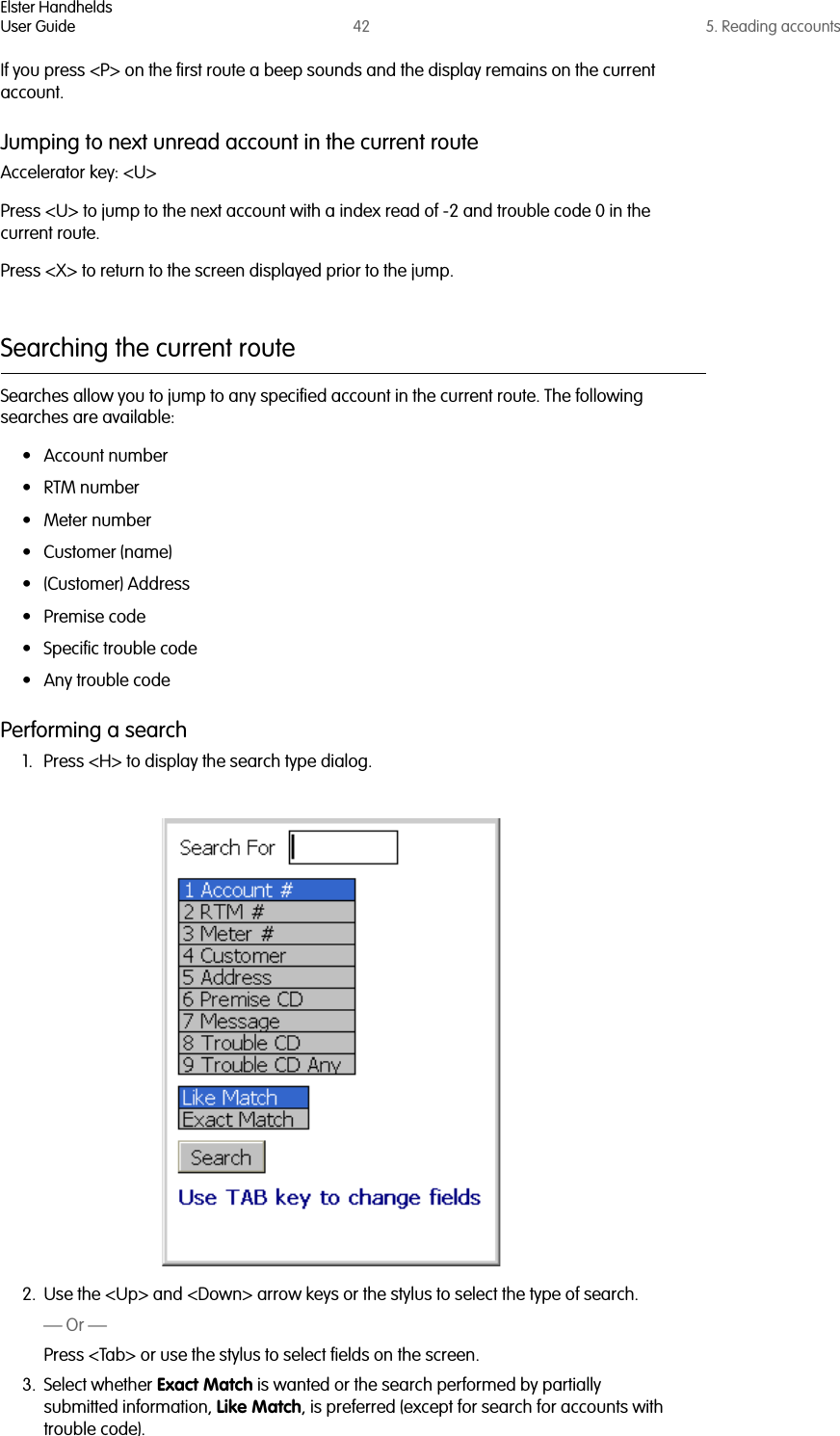 Elster HandheldsUser Guide 42 5. Reading accountsIf you press &lt;P&gt; on the first route a beep sounds and the display remains on the current account.Jumping to next unread account in the current routeAccelerator key: &lt;U&gt;Press &lt;U&gt; to jump to the next account with a index read of -2 and trouble code 0 in the current route.Press &lt;X&gt; to return to the screen displayed prior to the jump.Searching the current routeSearches allow you to jump to any specified account in the current route. The following searches are available:• Account number•RTM number• Meter number• Customer (name)•(Customer) Address• Premise code• Specific trouble code• Any trouble codePerforming a search1. Press &lt;H&gt; to display the search type dialog.2. Use the &lt;Up&gt; and &lt;Down&gt; arrow keys or the stylus to select the type of search.— Or —Press &lt;Tab&gt; or use the stylus to select fields on the screen.3. Select whether Exact Match is wanted or the search performed by partially submitted information, Like Match, is preferred (except for search for accounts with trouble code).