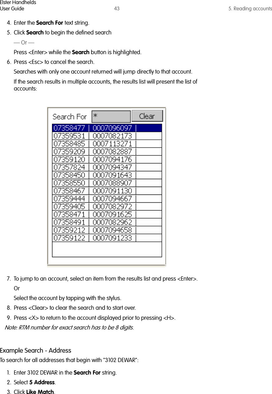 Elster HandheldsUser Guide 43 5. Reading accounts4. Enter the Search For text string.5. Click Search to begin the defined search — Or —Press &lt;Enter&gt; while the Search button is highlighted.6. Press &lt;Esc&gt; to cancel the search.Searches with only one account returned will jump directly to that account.If the search results in multiple accounts, the results list will present the list of accounts:7. To jump to an account, select an item from the results list and press &lt;Enter&gt;.Or Select the account by tapping with the stylus.8. Press &lt;Clear&gt; to clear the search and to start over.9. Press &lt;X&gt; to return to the account displayed prior to pressing &lt;H&gt;.Note: RTM number for exact search has to be 8 digits.Example Search - AddressTo search for all addresses that begin with &quot;3102 DEWAR&quot;:1. Enter 3102 DEWAR in the Search For string.2. Select 5 Address.3. Click Like Match. 