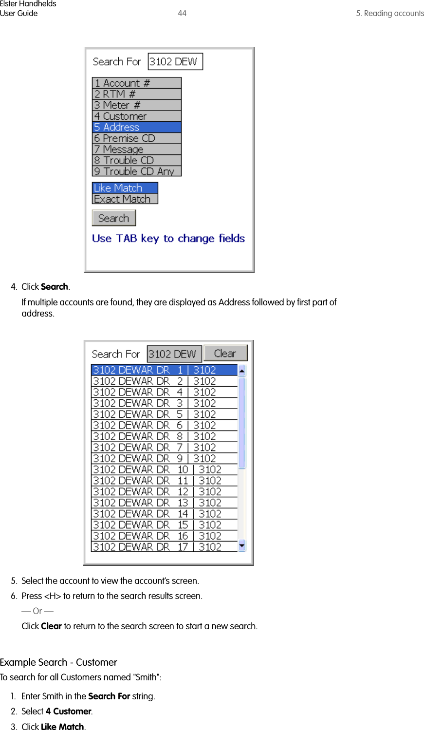 Elster HandheldsUser Guide 44 5. Reading accounts4. Click Search.If multiple accounts are found, they are displayed as Address followed by first part of address. 5. Select the account to view the account’s screen.6. Press &lt;H&gt; to return to the search results screen.— Or —Click Clear to return to the search screen to start a new search.Example Search - CustomerTo search for all Customers named &quot;Smith&quot;:1. Enter Smith in the Search For string.2. Select 4 Customer.3. Click Like Match. 