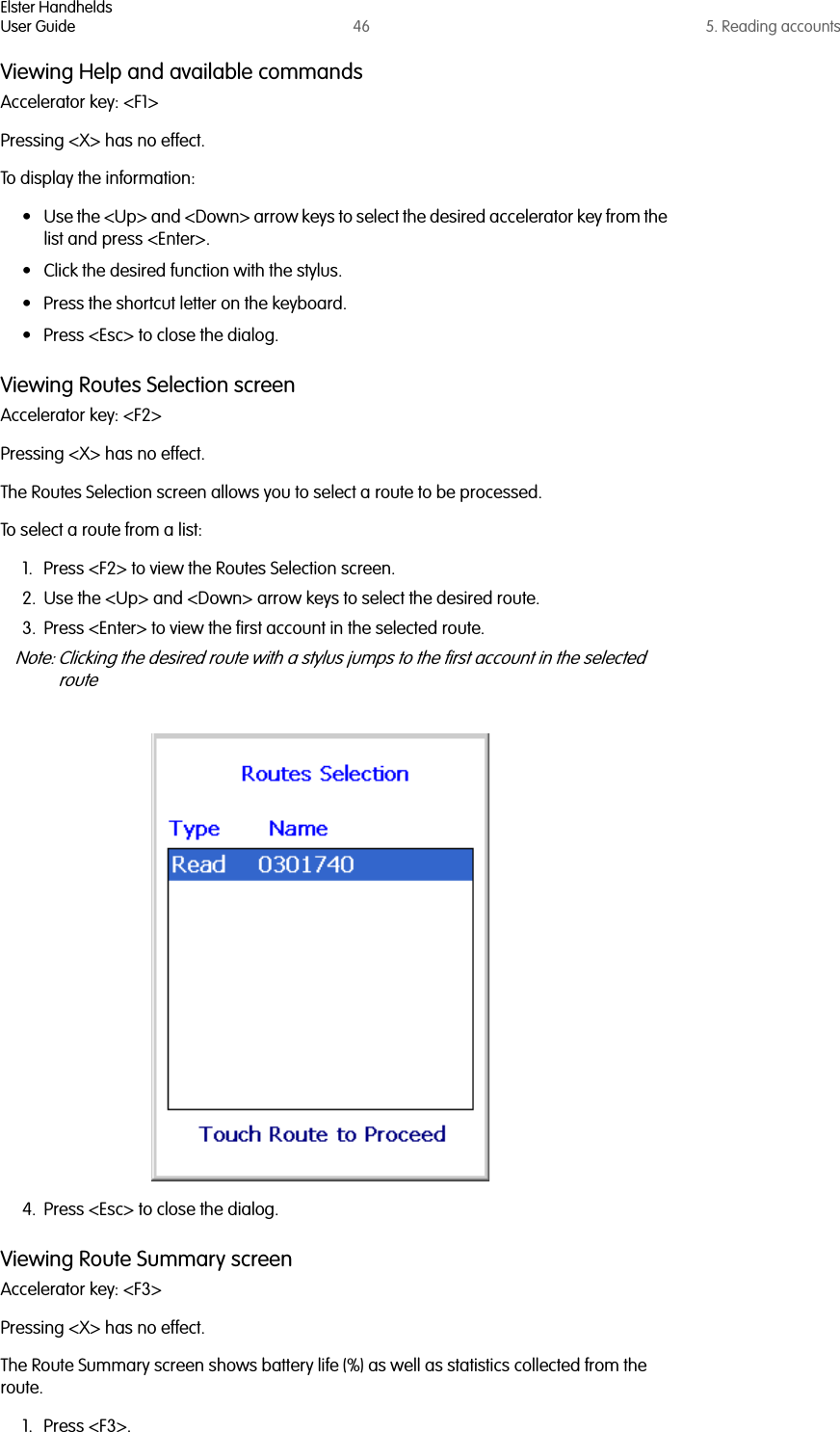 Elster HandheldsUser Guide 46 5. Reading accountsViewing Help and available commandsAccelerator key: &lt;F1&gt;Pressing &lt;X&gt; has no effect.To display the information:• Use the &lt;Up&gt; and &lt;Down&gt; arrow keys to select the desired accelerator key from the list and press &lt;Enter&gt;.• Click the desired function with the stylus.• Press the shortcut letter on the keyboard.• Press &lt;Esc&gt; to close the dialog.Viewing Routes Selection screenAccelerator key: &lt;F2&gt;Pressing &lt;X&gt; has no effect.The Routes Selection screen allows you to select a route to be processed.To select a route from a list:1. Press &lt;F2&gt; to view the Routes Selection screen.2. Use the &lt;Up&gt; and &lt;Down&gt; arrow keys to select the desired route.3. Press &lt;Enter&gt; to view the first account in the selected route.Note: Clicking the desired route with a stylus jumps to the first account in the selected route4. Press &lt;Esc&gt; to close the dialog.Viewing Route Summary screenAccelerator key: &lt;F3&gt;Pressing &lt;X&gt; has no effect.The Route Summary screen shows battery life (%) as well as statistics collected from the route.1. Press &lt;F3&gt;.