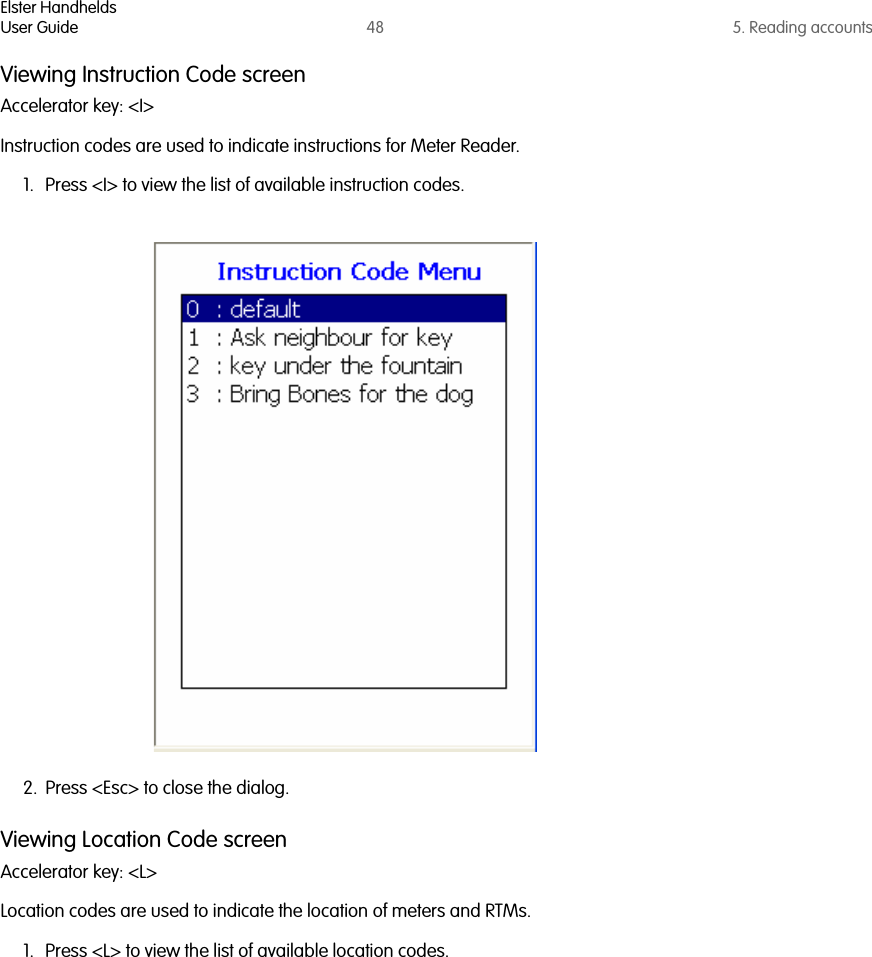 Elster HandheldsUser Guide 48 5. Reading accountsViewing Instruction Code screenAccelerator key: &lt;I&gt;Instruction codes are used to indicate instructions for Meter Reader. 1. Press &lt;I&gt; to view the list of available instruction codes.2. Press &lt;Esc&gt; to close the dialog.Viewing Location Code screenAccelerator key: &lt;L&gt;Location codes are used to indicate the location of meters and RTMs. 1. Press &lt;L&gt; to view the list of available location codes.