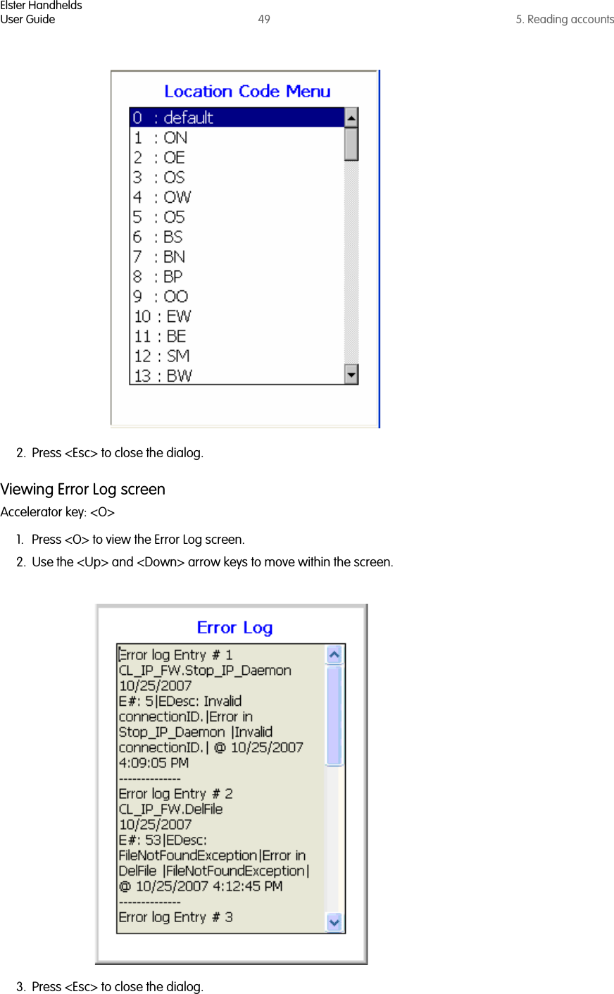 Elster HandheldsUser Guide 49 5. Reading accounts2. Press &lt;Esc&gt; to close the dialog.Viewing Error Log screenAccelerator key: &lt;O&gt;1. Press &lt;O&gt; to view the Error Log screen.2. Use the &lt;Up&gt; and &lt;Down&gt; arrow keys to move within the screen.3. Press &lt;Esc&gt; to close the dialog.