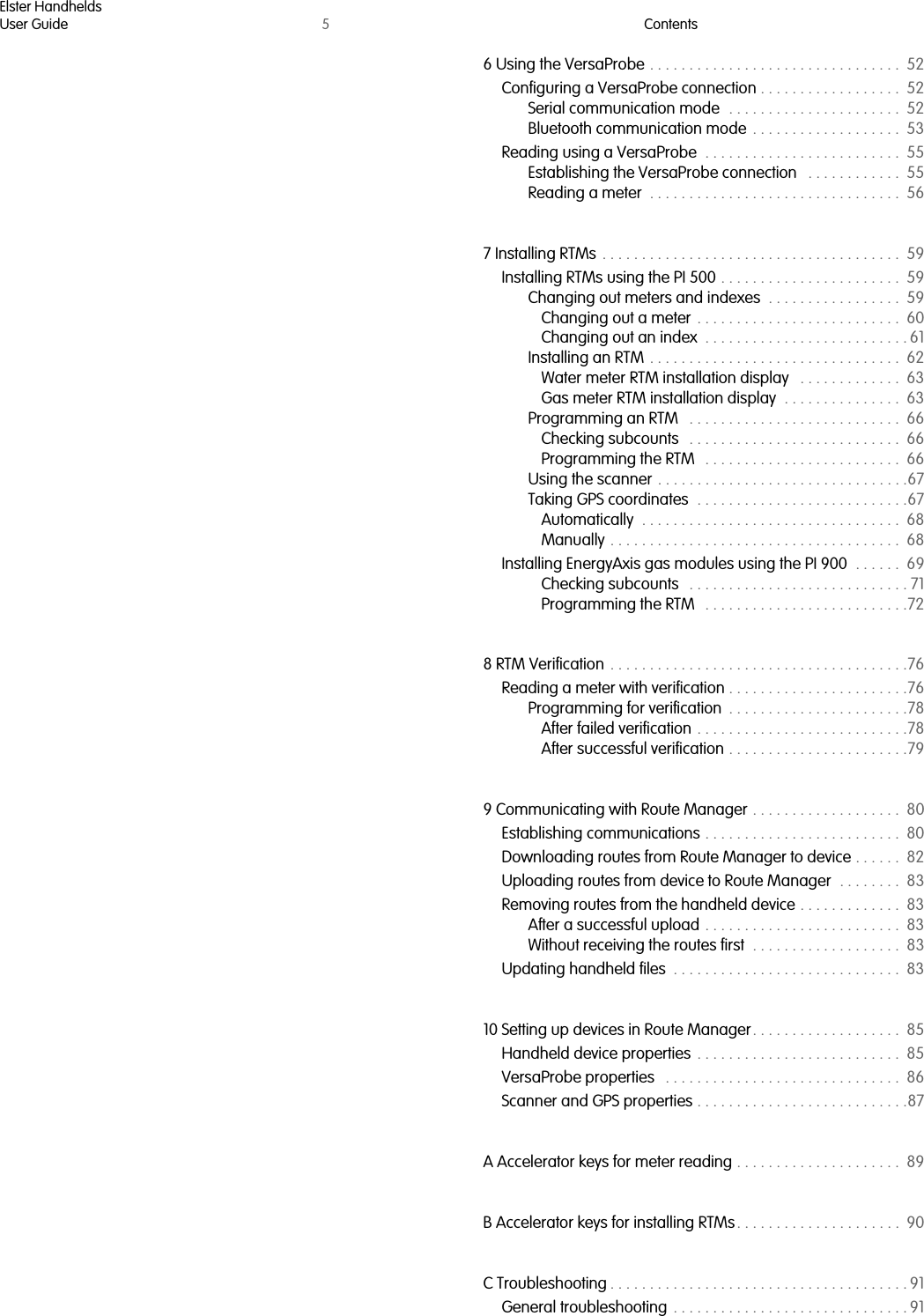 Elster HandheldsUser Guide 5Contents6 Using the VersaProbe . . . . . . . . . . . . . . . . . . . . . . . . . . . . . . . .  52Configuring a VersaProbe connection . . . . . . . . . . . . . . . . . .  52Serial communication mode  . . . . . . . . . . . . . . . . . . . . . .  52Bluetooth communication mode  . . . . . . . . . . . . . . . . . . .  53Reading using a VersaProbe  . . . . . . . . . . . . . . . . . . . . . . . . .  55Establishing the VersaProbe connection   . . . . . . . . . . . .  55Reading a meter  . . . . . . . . . . . . . . . . . . . . . . . . . . . . . . . .  567 Installing RTMs . . . . . . . . . . . . . . . . . . . . . . . . . . . . . . . . . . . . . .  59Installing RTMs using the PI 500 . . . . . . . . . . . . . . . . . . . . . . .  59Changing out meters and indexes  . . . . . . . . . . . . . . . . .  59Changing out a meter  . . . . . . . . . . . . . . . . . . . . . . . . . .  60Changing out an index  . . . . . . . . . . . . . . . . . . . . . . . . . . 61Installing an RTM . . . . . . . . . . . . . . . . . . . . . . . . . . . . . . . .  62Water meter RTM installation display   . . . . . . . . . . . . .  63Gas meter RTM installation display  . . . . . . . . . . . . . . .  63Programming an RTM   . . . . . . . . . . . . . . . . . . . . . . . . . . .  66Checking subcounts   . . . . . . . . . . . . . . . . . . . . . . . . . . .  66Programming the RTM   . . . . . . . . . . . . . . . . . . . . . . . . .  66Using the scanner . . . . . . . . . . . . . . . . . . . . . . . . . . . . . . . .67Taking GPS coordinates  . . . . . . . . . . . . . . . . . . . . . . . . . . .67Automatically  . . . . . . . . . . . . . . . . . . . . . . . . . . . . . . . . .  68Manually . . . . . . . . . . . . . . . . . . . . . . . . . . . . . . . . . . . . .  68Installing EnergyAxis gas modules using the PI 900  . . . . . .  69Checking subcounts   . . . . . . . . . . . . . . . . . . . . . . . . . . . . 71Programming the RTM   . . . . . . . . . . . . . . . . . . . . . . . . . .728 RTM Verification  . . . . . . . . . . . . . . . . . . . . . . . . . . . . . . . . . . . . . .76Reading a meter with verification . . . . . . . . . . . . . . . . . . . . . . .76Programming for verification  . . . . . . . . . . . . . . . . . . . . . . .78After failed verification . . . . . . . . . . . . . . . . . . . . . . . . . . .78After successful verification . . . . . . . . . . . . . . . . . . . . . . .799 Communicating with Route Manager . . . . . . . . . . . . . . . . . . .  80Establishing communications . . . . . . . . . . . . . . . . . . . . . . . . .  80Downloading routes from Route Manager to device . . . . . .  82Uploading routes from device to Route Manager  . . . . . . . .  83Removing routes from the handheld device . . . . . . . . . . . . .  83After a successful upload . . . . . . . . . . . . . . . . . . . . . . . . .  83Without receiving the routes first  . . . . . . . . . . . . . . . . . . .  83Updating handheld files  . . . . . . . . . . . . . . . . . . . . . . . . . . . . .  8310 Setting up devices in Route Manager . . . . . . . . . . . . . . . . . . .  85Handheld device properties  . . . . . . . . . . . . . . . . . . . . . . . . . .  85VersaProbe properties   . . . . . . . . . . . . . . . . . . . . . . . . . . . . . .  86Scanner and GPS properties . . . . . . . . . . . . . . . . . . . . . . . . . . .87A Accelerator keys for meter reading . . . . . . . . . . . . . . . . . . . . .  89B Accelerator keys for installing RTMs . . . . . . . . . . . . . . . . . . . . .  90C Troubleshooting . . . . . . . . . . . . . . . . . . . . . . . . . . . . . . . . . . . . . . 91General troubleshooting  . . . . . . . . . . . . . . . . . . . . . . . . . . . . . . 91