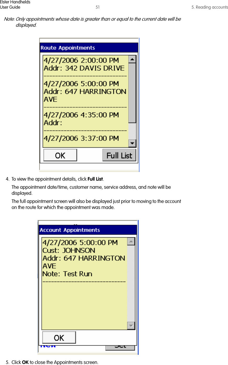 Elster HandheldsUser Guide 51 5. Reading accountsNote: Only appointments whose date is greater than or equal to the current date will be displayed.4. To view the appointment details, click Full List. The appointment date/time, customer name, service address, and note will be displayed. The full appointment screen will also be displayed just prior to moving to the account on the route for which the appointment was made.5. Click OK to close the Appointments screen.