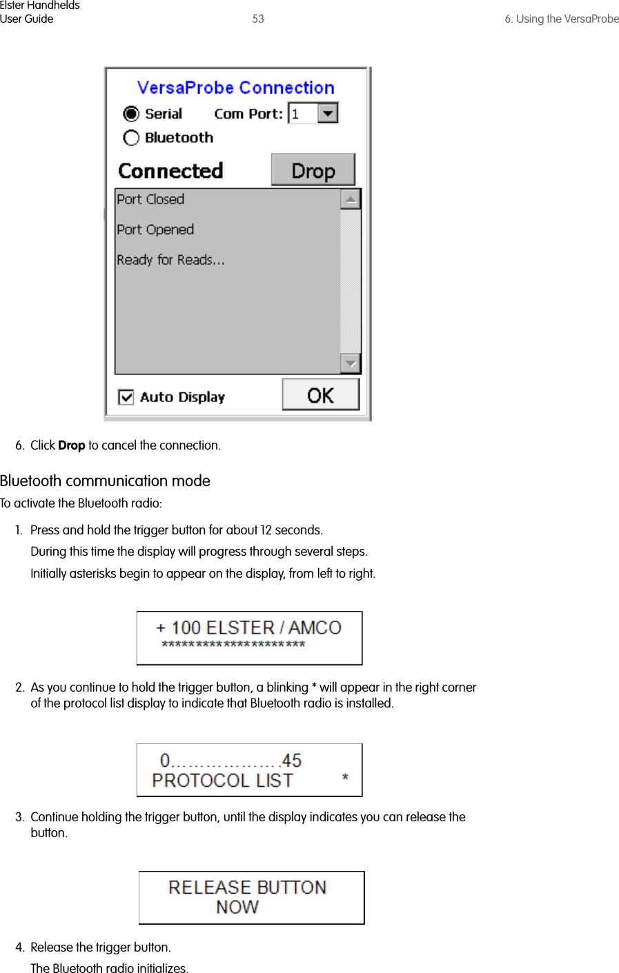 Elster HandheldsUser Guide 53 6. Using the VersaProbe6. Click Drop to cancel the connection.Bluetooth communication modeTo activate the Bluetooth radio:1. Press and hold the trigger button for about 12 seconds. During this time the display will progress through several steps.Initially asterisks begin to appear on the display, from left to right.2. As you continue to hold the trigger button, a blinking * will appear in the right corner of the protocol list display to indicate that Bluetooth radio is installed.3. Continue holding the trigger button, until the display indicates you can release the button.4. Release the trigger button.The Bluetooth radio initializes.