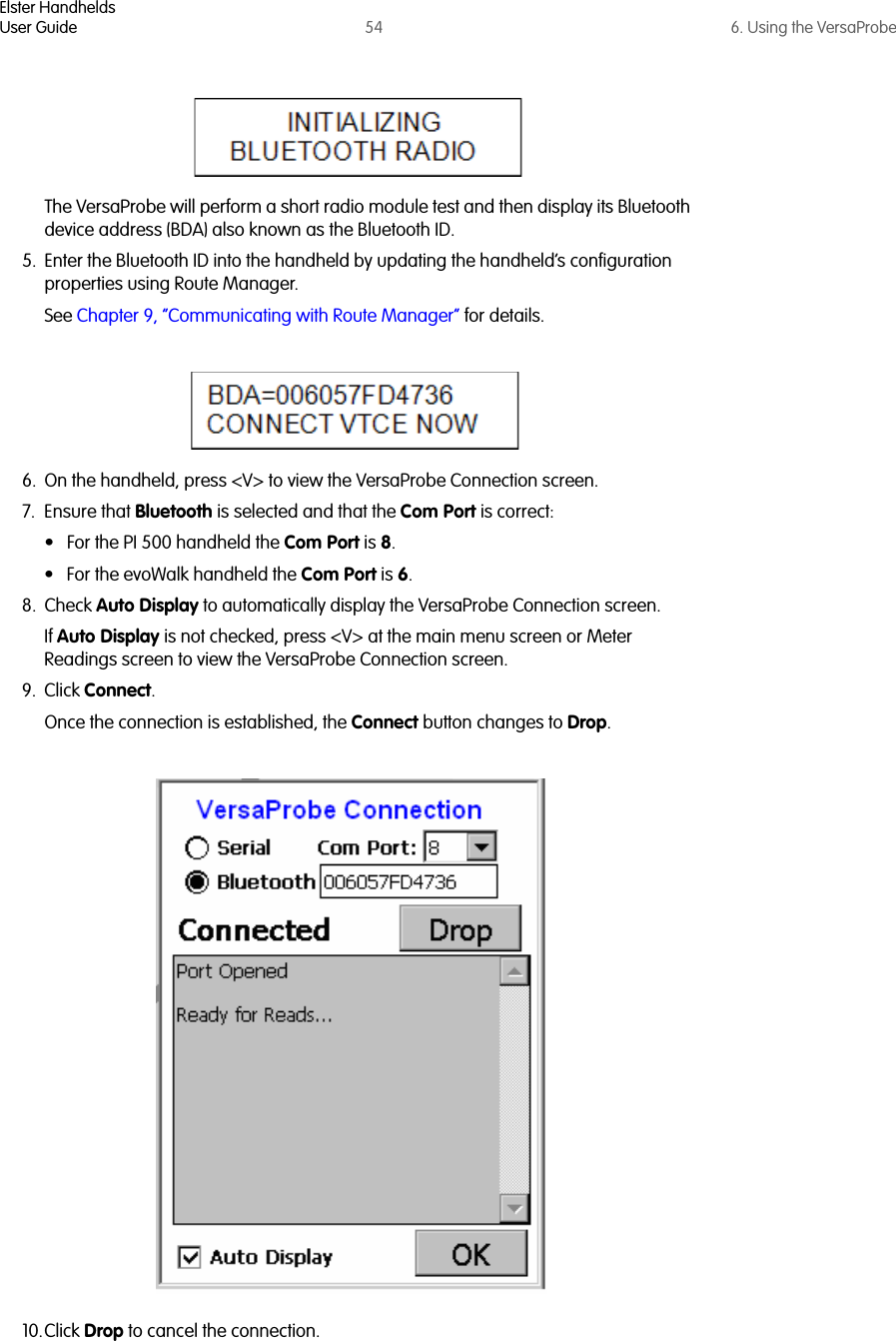 Elster HandheldsUser Guide 54 6. Using the VersaProbeThe VersaProbe will perform a short radio module test and then display its Bluetooth device address (BDA) also known as the Bluetooth ID. 5. Enter the Bluetooth ID into the handheld by updating the handheld’s configuration properties using Route Manager. See Chapter 9, “Communicating with Route Manager” for details.6. On the handheld, press &lt;V&gt; to view the VersaProbe Connection screen. 7. Ensure that Bluetooth is selected and that the Com Port is correct:• For the PI 500 handheld the Com Port is 8. • For the evoWalk handheld the Com Port is 6.8. Check Auto Display to automatically display the VersaProbe Connection screen.If Auto Display is not checked, press &lt;V&gt; at the main menu screen or Meter Readings screen to view the VersaProbe Connection screen.9. Click Connect.Once the connection is established, the Connect button changes to Drop.10.Click Drop to cancel the connection.